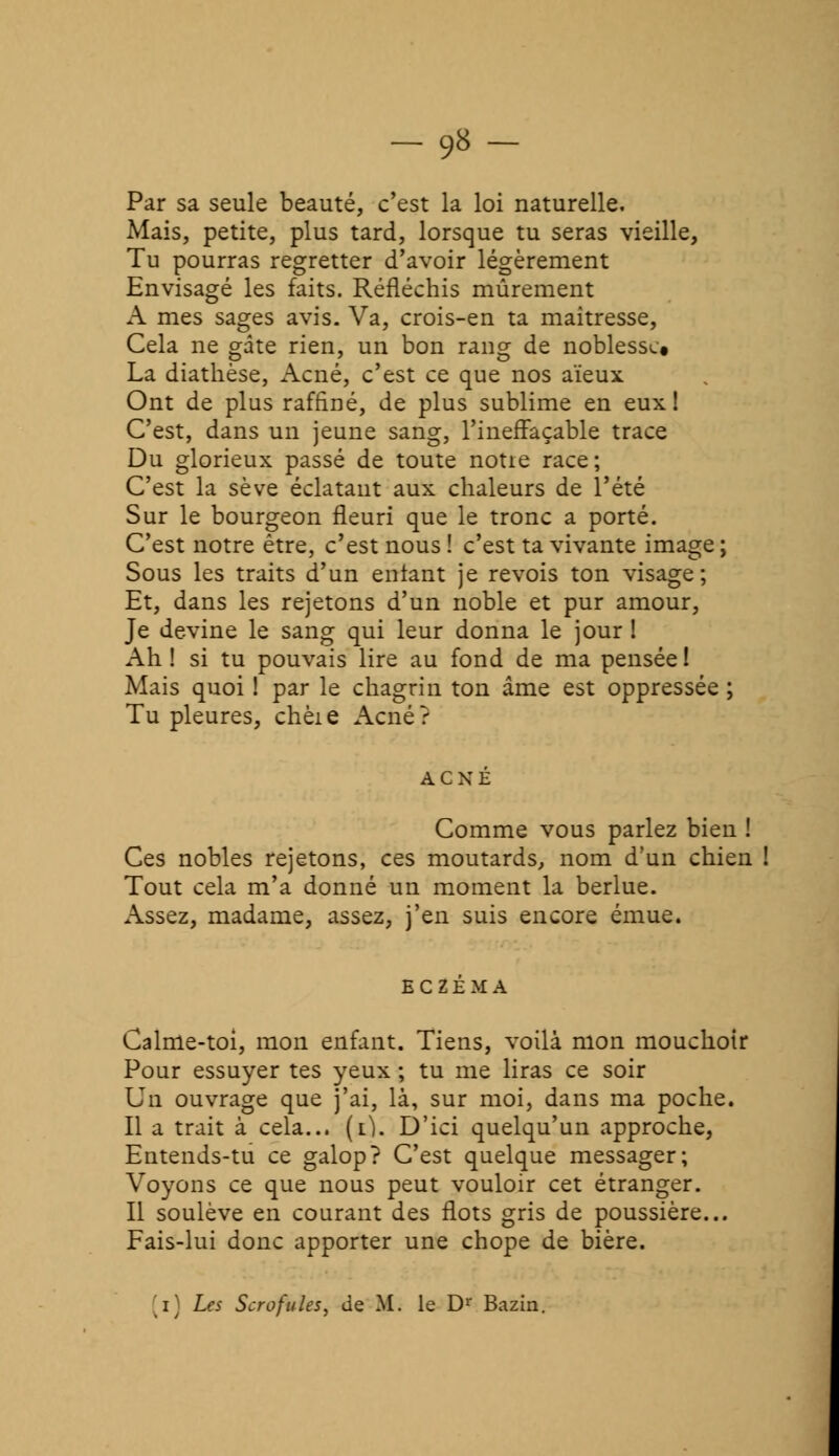 -9»- Par sa seule beauté, c'est la loi naturelle. Mais, petite, plus tard, lorsque tu seras vieille, Tu pourras regretter d'avoir légèrement Envisagé les faits. Réfléchis mûrement A mes sages avis. Va, crois-en ta maîtresse, Cela ne gâte rien, un bon rang de noblesse» La diathèse, Acné, c'est ce que nos aïeux Ont de plus raffiné, de plus sublime en eux! C'est, dans un jeune sang, l'ineffaçable trace Du glorieux passé de toute noue race; C'est la sève éclatant aux chaleurs de l'été Sur le bourgeon fleuri que le tronc a porté. C'est notre être, c'est nous ! c'est ta vivante image ; Sous les traits d'un entant je revois ton visage; Et, dans les rejetons d'un noble et pur amour, Je devine le sang qui leur donna le jour ! Ah ! si tu pouvais lire au fond de ma pensée ! Mais quoi ! par le chagrin ton âme est oppressée ; Tu pleures, chèie Acné? Comme vous parlez bien ! Ces nobles rejetons, ces moutards, nom d'un chien ! Tout cela m'a donné un moment la berlue. Assez, madame, assez, j'en suis encore émue. Calme-toi, mon enfant. Tiens, voilà mon mouchoir Pour essuyer tes yeux ; tu me liras ce soir Un ouvrage que j'ai, là, sur moi, dans ma poche. Il a trait à cela... (x). D'ici quelqu'un approche, Entends-tu ce galop? C'est quelque messager; Voyons ce que nous peut vouloir cet étranger. Il soulève en courant des flots gris de poussière... Fais-lui donc apporter une chope de bière.