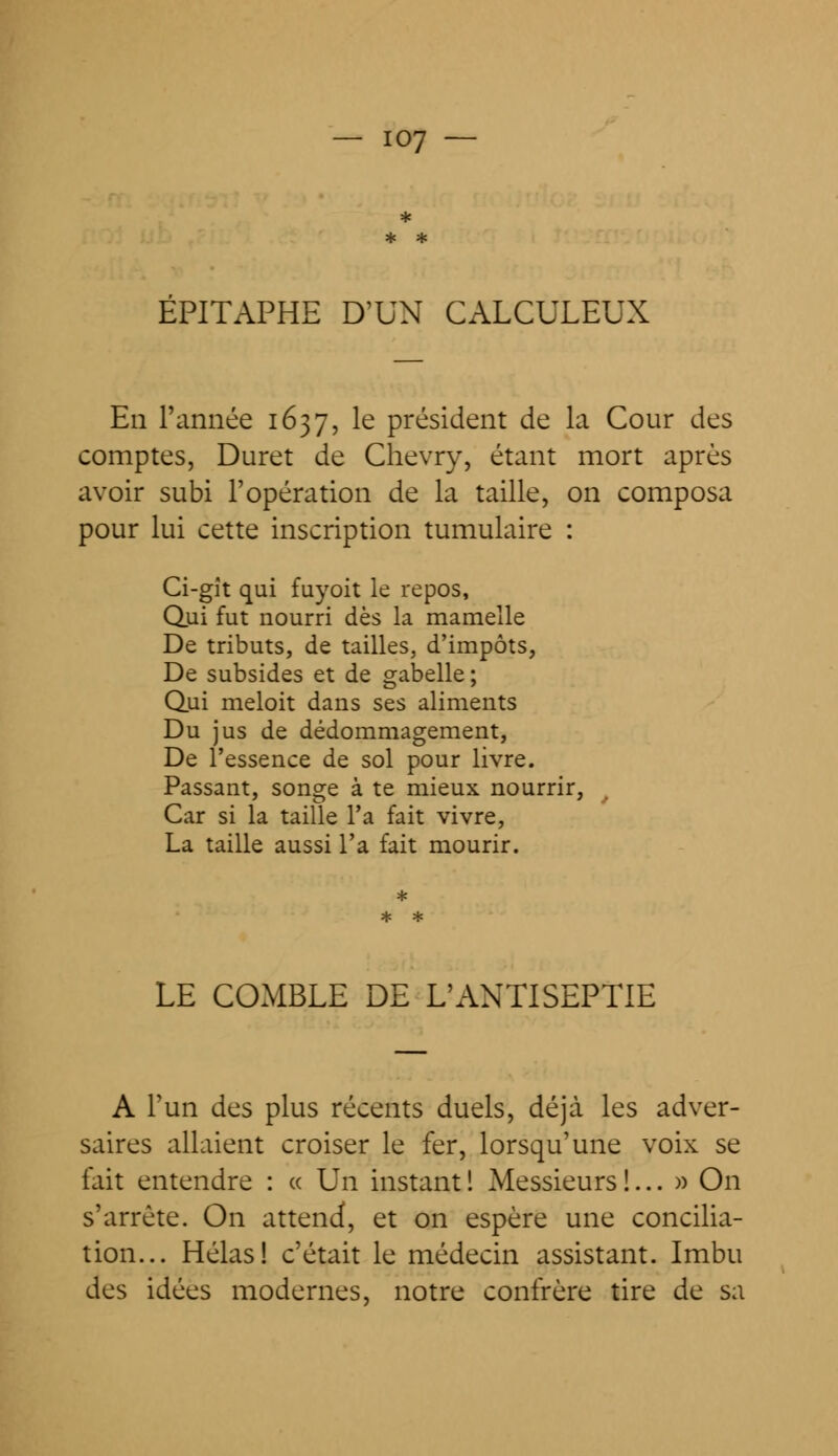 EPITAPHE D'UN CALCULEUX En l'année 1637, le président de la Cour des comptes, Duret de Clievry, étant mort après avoir subi l'opération de la taille, on composa pour lui cette inscription tumulaire : Ci-gît qui fuyoit le repos, Qui fut nourri dès la mamelle De tributs, de tailles, d'impôts, De subsides et de gabelle ; Qui meloit dans ses aliments Du jus de dédommagement, De l'essence de sol pour livre. Passant, songe à te mieux nourrir, Car si la taille l'a fait vivre, La taille aussi l'a fait mourir. LE COMBLE DE L'ANTISEPTIE A l'un des plus récents duels, déjà les adver- saires allaient croiser le fer, lorsqu'une voix se fait entendre : « Un instant ! Messieurs !... » On s'arrête. On attend, et on espère une concilia- tion... Hélas! c'était le médecin assistant. Imbu des idées modernes, notre confrère tire de sa