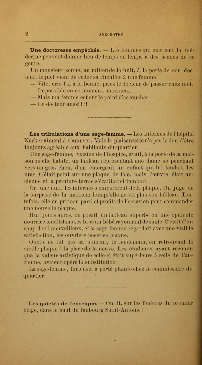 Une doctoresse empêchée. — Les femmes qui exercent la mé- decine peuvent donner lieu de temps en temps à des scènes de ce genre. Un monsieur sonne, au milieu de la nuit, à la porte de son doc- teur, lequel vient de céder sa clientèle à une femme. — Vite, crie-t-il à la bonne, priez le docteur de passer chez moi. — Impossible en ce moment, monsieur. — Mais ma femme est sur le point d'accoucher. — Le docteur aussi ! ! ! Les tribulations d'une sage-femme. — Les internes de l'hôpital Necker aiment à s'amuser. Mais la plaisanterie n'a pas le don d'être toujours agréable aux habitants du quartier. Une sage-femme, voisine de l'hospice, avait, à la porte delà mai- son où elle habite, un tableau représentant une dame se penchant vers un gros chou, d'où émergeait un enfant qui lui tendait les bras, C'était peint sur une plaque de tôle, mais l'œuvre était an- cienne et la peinture ternie s'écaillait et tombait. Or, une nuit, les internes s'emparèrent delà plaque. On juge de la surprise de la matrone lorsqu'elle ne vit plus son tableau. Tou- tefois, elle en prit son parti et profita de l'occasion pour commander une nouvelle plaque. Huit jours après, on posait un tableau superbe où une opulente nourrice tenaitdans ses bras un bébé rayonnant de santé. C'était d'un coup d'œil merveilleux, et la sage-femme regardait.avec une visible satisfaction, les ouvriers poser sa plaque. Quelle ne fut pas sa stupeur, le lendemain, en retrouvant la vieille plaque à la place de la neuve. Les étudiants, ayant reconnu que la valeur artistique de celle-ci était supérieure à celle de l'an- cienne, avaient opéré la substitution. La sage-femme, furieuse, a porté plainte chez le commissaire du quartier. Les gaietés de l'enseigne. — On lit, sur les fenêtres du premier étage, dans le haut du faubourg Saint-Antoine :