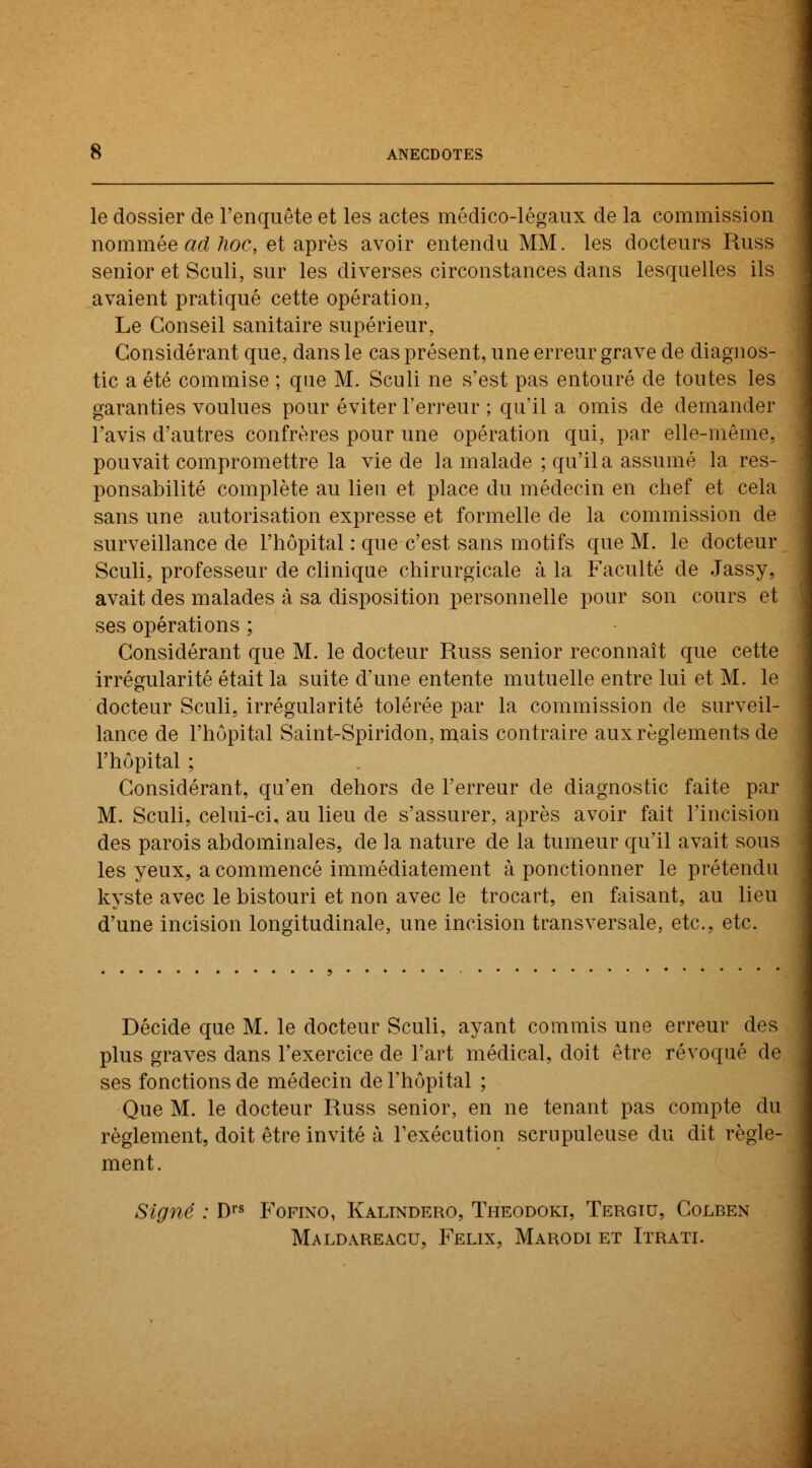 le dossier de l'enquête et les actes médico-légaux de la commission nommée ad hoc, et après avoir entendu MM. les docteurs Russ senior et Sculi, sur les diverses circonstances dans lesquelles ils avaient pratiqué cette opération, Le Conseil sanitaire supérieur, Considérant que, dans le cas présent, une erreur grave de diagnos- tic a été commise ; que M. Sculi ne s'est pas entouré de toutes les garanties voulues pour éviter l'erreur ; qu'il a omis de demander l'avis d'autres confrères pour une opération qui, par elle-même, pouvait compromettre la vie de la malade ; qu'il a assumé la res- ponsabilité complète au lieu et place du médecin en chef et cela sans une autorisation expresse et formelle de la commission de surveillance de l'hôpital : que c'est sans motifs que M. le docteur Sculi, professeur de clinique chirurgicale à la Faculté de Jassy, avait des malades à sa disposition personnelle pour son cours et ses opérations ; Considérant que M. le docteur Russ senior reconnaît que cette irrégularité était la suite d'une entente mutuelle entre lui et M. le docteur Sculi, irrégularité tolérée par la commission de surveil- lance de l'hôpital Saint-Spiridon, mais contraire aux règlements de l'hôpital ; Considérant, qu'en dehors de l'erreur de diagnostic faite par M. Sculi, celui-ci, au lieu de s'assurer, après avoir fait l'incision des parois abdominales, de la nature de la tumeur qu'il avait sous les yeux, a commencé immédiatement à ponctionner le prétendu kyste avec le bistouri et non avec le trocart, en faisant, au lieu d'une incision longitudinale, une incision transversale, etc., etc. Décide que M. le docteur Sculi, ayant commis une erreur des plus graves dans l'exercice de l'art médical, doit être révoqué de ses fonctions de médecin de l'hôpital ; Que M. le docteur Russ senior, en ne tenant pas compte du règlement, doit être invité à l'exécution scrupuleuse du dit règle- ment. Signé : Drs Fofino, Kalindero, Theodoki, Tergiu, Colben Maldareagu, Félix, Marodi et Itrati.