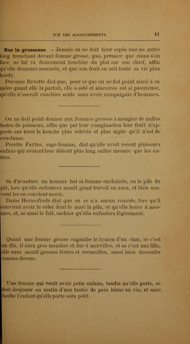 Sur la grossesse. — Jamais on ne doit tirer espée nue ne autre long trenchant devant femme grosse, que. premier que riens s'en face, ne lui va doucement touchier du plat sur son ehief, affin qu'elle demeure asseurée. et que son fruit en soit toute sa vie plus hardy. Peronne Bevette dist que, pour ce que on ne fist point ainsi à sa mère quant elle laportoit, elle a esté et aincoires est si paoureuse. qu'elle n'oseroit couchier seule sans avoir compaignie d'hommes. On ne doit point donner aux femmes grosses à mengier de nulles testes de poissons, affin que parleur ymaginacion leur fruit n'ap- porte sur terre la bouche plus relevée et plus aigûe qu'il n'est de coustume. Perette Faytos. sage-femme, dist qu'elle avoit receut pluiseurs enfans qui avoientleur débout plus long oultre mesure que les au- tres. Se d'avanture un homme bat sa femme enchainte. ou la pile du pié, lors qu'elle enfantera moult grant traveil en aura, et bien sou- vent les en convient morir. Dame Hermofrode dist que en ce n'a aucun remède, fors qu'il convient avoir le soler dont le mari la pila, et qu'elle boive à mes- rnes.. et. se ainsi le fait, sachiez qu'elle enfantera légèrement. Quant une femme grosse engambe le tymon d'un char, se c'est un filz. il aura gros membre et dur a mervilles. et se c'est une tille, elle aura moult grosses lèvres et vermeilles, aussi bien dessoubz comme dessus. Une femme qui veult avoir petis enfans, tandis qu'elle port> doitdesjuner au matin d'une toshV de pain blanc en vin, et >an> faulte l'enfant qu'elle porte sera petit.