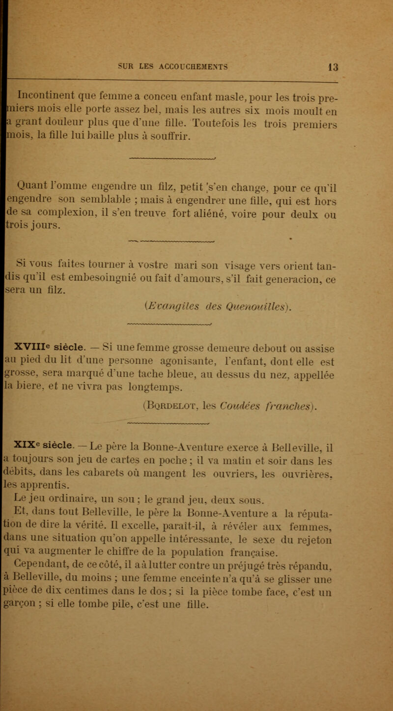 Incontinent que femme a concen enfant masle, pour les trois pre- niers mois plie porte assez bel. mais les antres six mois moult en i grant douleur plus que d'une fille. Toutefois les trois premiers mois, la fille lui baille plus à souffrir. Quant l'omme engendre un filz, petit 's'en change., pour ce qu'il engendre son semblable ; mais à engendrer une fille, qui est hors de sa complexion, il s'en treuve fort aliéné, voire pour deulx ou trois jours. Si vous faites tourne]' à vostre mari son visage vers orient tan- dis qu'il est embesoingnié ou fait d'amours, s'il fait generacion, ce sera un filz. (Evangiles dés Quenouilles . XVIIIe siècle. — Si une femme grosse demeure debout ou assise m pied du lit d'une personne agonisante, l'enfant, dont elle est [rosse, sera marqué d'une tache bleue, au dessus du nez. appellée la bière, et ne vivra pas longtemps. BqRDELOT, les ( XIXe siècle. —Le père la Bonne-Aventure exerce à Belleville, il toujours son jeu de cartes en poche ; il va matin et soir dans les débits, dans les cabarets où mangent les ouvriers, les ouvrières, les apprentis. Le jeu ordinaire, un sou : le grand jeu. deux sous. Et. dans tout Belleville. le père la Bonne-Aventure a la réputa- tion de dire la vérité. Ll excelle, paraît-il, à révéler aux femn dans une situation qu'on appelle intéressante, le sexe du rejeton qui va augmenter le chiffre de la population française. Cependant, de ce coté, il aàlutter contre un préjugé très répandu, à Belleville, du moins ; une femme enceinte n'a qu'à se glisser une pièce de dix centimes dans le dus: si la pièce tombe f 3t un garçon : si elle tombe pile, c'est une tille.