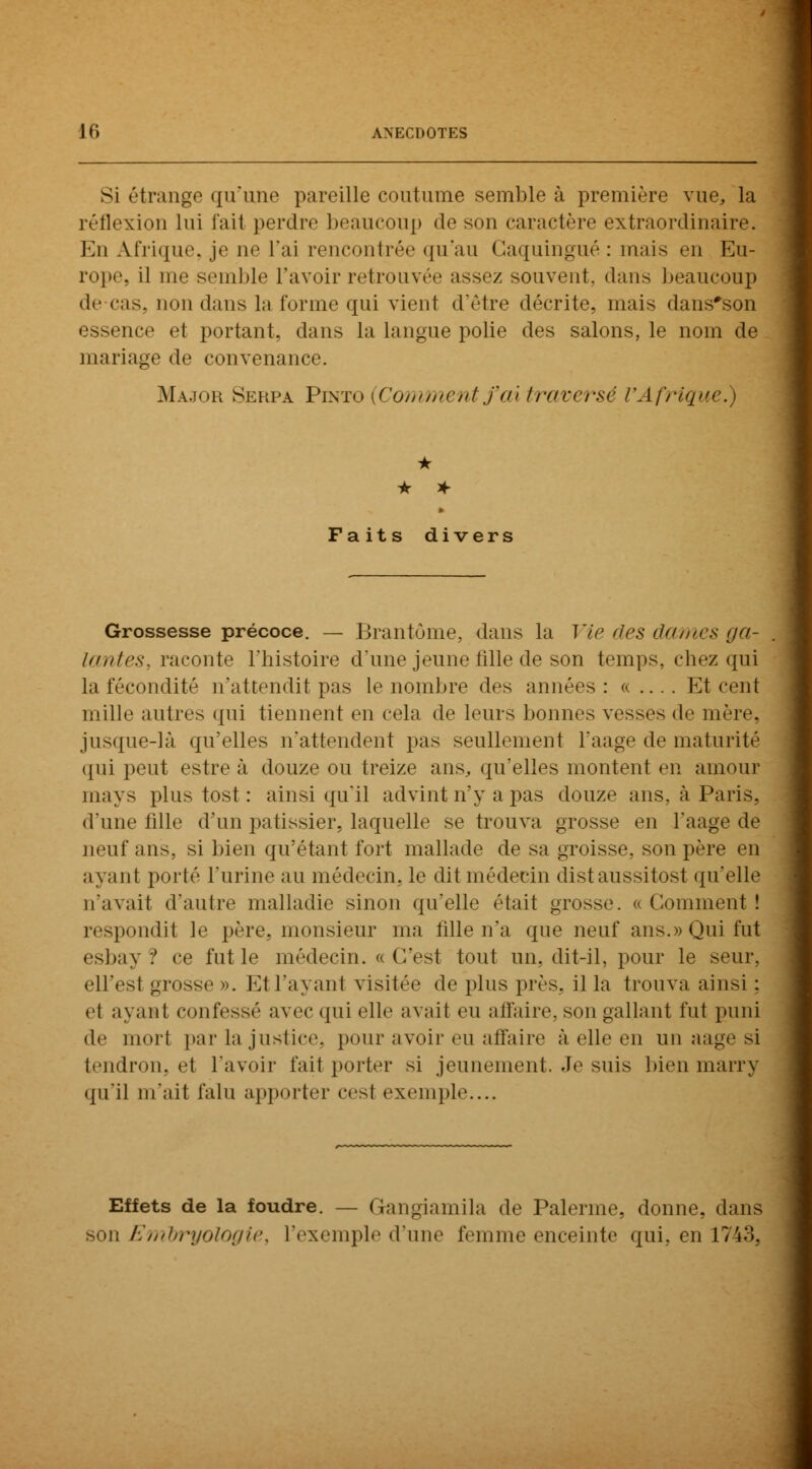 si étrange qu'une pareille coutume semble à première vue, la réflexion lui l'ait perdre beaucoup de son caractère extraordinaire. En Afrique je ne l'ai rencontrée qu'au Gaquingué : mais en Eu- rope, il me semble l'avoir retrouvée assez souvent, dans beaucoup de cas. non dans la forme qui vient d'être décrite, niais dans'son essence el portant, dans la langue polie des salons, le nom de mariage de convenance. Major Serpa Pixto (Commentfax traversé VAfrigx * * * Faits divers Grossesse précoce. — Brantôme, dans la Vie des On mes ga- lantes, raconte l'histoire d'une jeune fille de son temps, chez qui la fécondité n'attendit pas le nombre des années : « .... Et cent mille autres qui tiennent en cela de leurs bonnes vesses de mère, jusque-là qu'elles n'attendent pas seullement l'aage de maturité qui peut estre à douze ou treize ans, qu'elles montent en amour mays plus tost : ainsi qu'il advint n'y a pas douze ans, à Paris, d'une fille d'un pâtissier, laquelle se trouva grosse en l'aage de neuf ans, si bien qu'étant fort mallade de sa groisse, son père en ayant porté l'urine au médecin, le dit médecin dist aussi tost qu'elle n'avait d'antre malladie sinon qu'elle était grosse. «Gomment! respondit le père, monsieur ma fille n'a que neuf ans.» Qui fut esbay ? ce fut le médecin. «C'est tout un, dit-il, pour le seur, cil.'st grosse ». E1 l'ayant visitée de plus près, il la trouva ainsi : et ayant confessé avec qui elle avait en affaire, son gallant fut puni de mort par la justice, pour avoir eu affaire à elle en un aage si tendron, el l'avoir fait porter si jeunement. Je suis bienmarry qu'il m'ait falu apporter cesl exemple.... Effets de la foudre. — Gangiamila de Païenne, donne, dans son Embryologie, l'exemple d'une femme enceinte qui, en 1743,