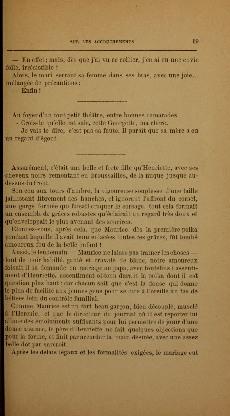 — En effet : mais, dès que j'ai vu ce collier, j'en ai eu une envie folle, irrésistible ! Alors, le mari serrant sa femme dans ses bras, avec une joie... mélangée de précautions : — Enfin ! Au foyer d'un tout petit théâtre, entre bonnes camarades. - Crois-tu qu'elle est sale, cette Gteorgette, ma chère. — Je vais te dire, c'est pas sa faute. Il parait que sa mère a eu un regard d'égout, Assurément, c'était une belle et forte fille qu'Henriette, avec ses cheveux noirs remontant en broussailles, de la nuque jusque au- dessus du front. Son cou aux tours d'ambre, la vigoureuse souplesse d'une taille jaillissant librement des hanches, et ignorant l'affront du corset, une gorge formée qui faisait craquer le corsage, tout cela formait un ensemble de grâces robustes qu'éclairait un regard très doux et qu'enveloppait le plus avenant des sourires. Etonnez-vous, après cela, que Maurice, dès la première polka pendant laquelle il avait tenu enlacées toutes ces grâces, fût tombé amoureux fou de la belle enfant ! Aussi, le lendemain — Maurice ne laisse pas traîner les choses — tout de noir habillé, ganté et cravaté de blanc, notre amoureux faisait-il sa demande en mariage au papa, avec toutefois l'assenti- ment d'Henriette, assentiment obtenu durant la polka dont il est question plus haut ; car chacun sait que c'est la danse qui donne le plus de facilité aux jeun.- gens pour se dire à l'oreille un tas de bêtises loin du contrôle familial. Comme Maurice est un fort beau garçon, bien découplé, musclé à l'Hercule, et que le directeur du journal où il est reporter lui alloue des émoluments suffisants pour lui permettre de jouir d'une douce aisance, le père d'Henriette ne fait quelques objections que pour la forme, et finit par accorder la main désirée, avec une assez belle dot par surcroît. Après les délais légaux et les formalités exigées, le mariage eut