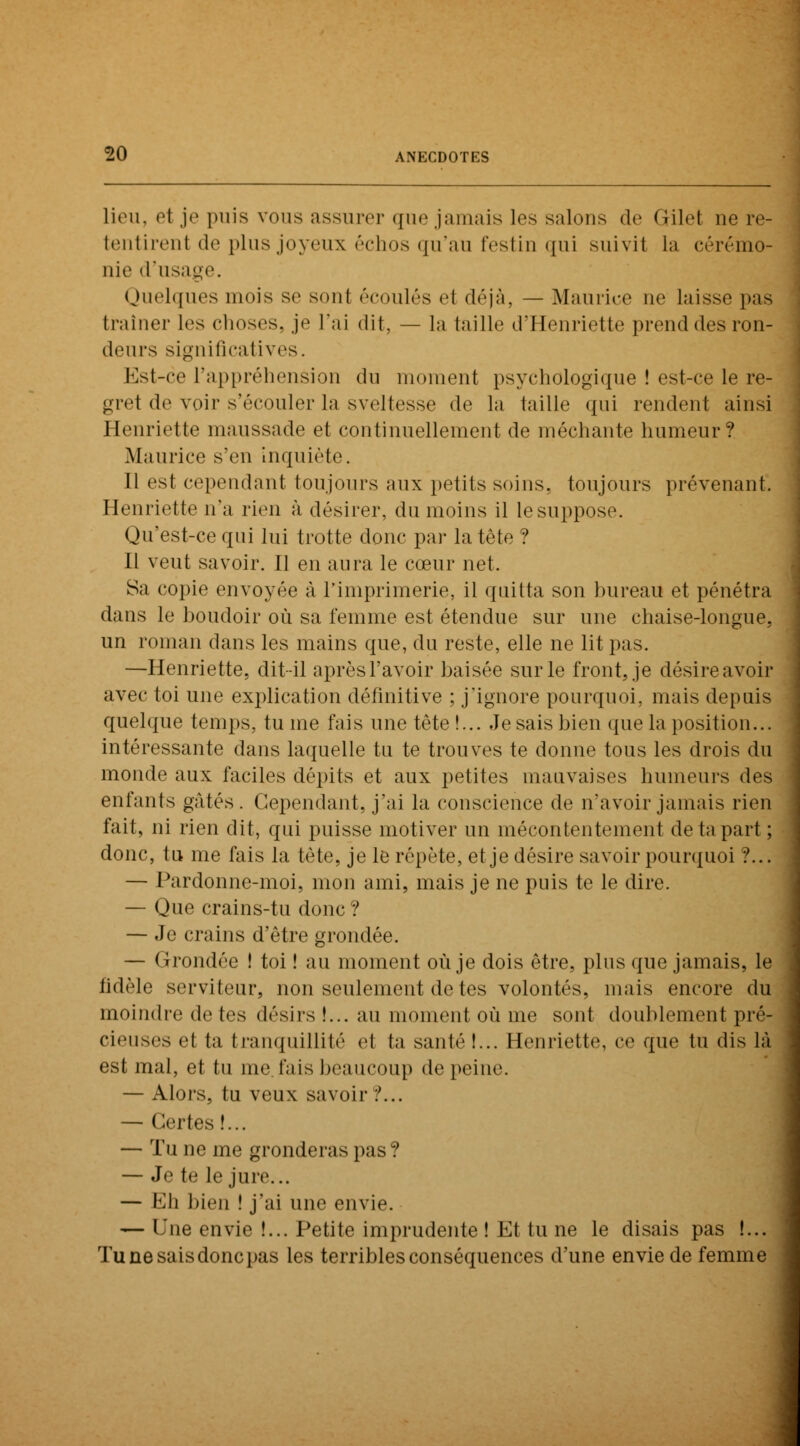 lieu, et je puis vous assurer que jamais les salons de Gilet ne re- tentirenl de plus joyeux échos qu'au festin qui suivit La cérémo- nie d'usa Quelques mois se sonl écoulés et déjà, — Maurice ne laisse pas traîner les choses, je l'ai dit, — la taille d'Henriette prend des ron- deurs significatives. Est-ce l'appréhension du moment psychologique ! est-ce le re- grel de voir s'écouler la sveltesse de la taille qui rendent ainsi Henriette maussade et continuellement de méchante humeur? Maurice s'en Inquiète. Il est cependant toujours aux petits soins, toujours prévenant. Henriette n'a rien à désirer, du moins il le suppose. Qu'est-ce qui lui trotte donc par la tète ? Il veut savoir. Il en aura le cœur net. Sa copie envoyée à l'imprimerie, il quitta son bureau et pénétra dans le boudoir où sa femme est étendue sur une chaise-longue, un roman dans les mains que, du reste, elle ne lit pas. —Henriette, dit-il après l'avoir baisée sur le front, je désire avoir avec toi une explication définitive ; j'ignore pourquoi, mais depuis quelque temps, tu me fais une tête!... Je sais bien que la position... intéressante dans laquelle tu te trouves te donne tous les drois du monde aux faciles dépits et aux petites mauvaises humeurs des enfants gâtés. Cependant, j'ai la conscience de n'avoir jamais rien fait, ni rien dit, qui puisse motiver un mécontentement de ta part ; donc, tu me fais la tète, je le répète, et je désire savoir pourquoi ?... — Pardonne-moi, mon ami, mais je ne puis te le dire. — Que crains-tu donc ? — Je crains d'être grondée. — Grondée ! toi ! au moment où je dois être, plus que jamais, le fidèle serviteur, non seulement de tes volontés, mais encore du moindre de (es désirs !... au moment où me sont doublement pré- cieuses et ta tranquillité et ta santé!... Henriette, ce que tu dis là est mal, et tu me fais beaucoup de peine. — Alors, tu veux savoir ?... — Celtes!... — Tu ne me gronderas pas? — Je te le jure... — Eh bien ! j'ai une envie. — Une envie !... Petite imprudente ! Et lu ne le disais pas !... Tu ne sais donc pas les terribles conséquences d'une envie de femme