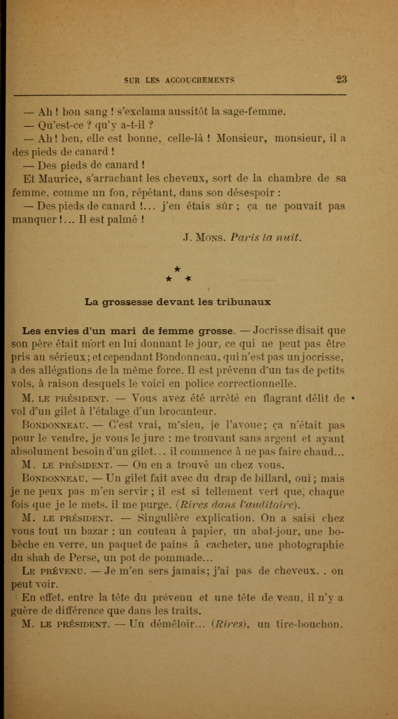 — Ah ! bon sang ! s'exclama aussitôt La sage-femme. — Qu'est-ce ? qu'y a-t-il ? — Ah! ben, elle est bonne, celle-là ! Monsieur, monsieur, il a des pieds de canard ! — Des pieds de canard ! Et Maurice, s'arrachant les cheveux, sort de la chambre de femme, comme un fou. répétant, dans son désespoir : — Des pieds de canard !... j'en étais sûr: ça ne pouvait pas manquer !... Il est palmé J. Mons. Paris in nuit. • * La grossesse devant les tribunaux Les envies d'un mari de femme grosse. —Jocrisse disait que son père était mort en lui donnant le jour, ce qui ne peut pas être pris au sérieux; et cependant Bondonneau. quin'estpas unjocris a des allégations de la même force. Il est prévenu d'un tas de petits vols, h raison desquels le voici en police correctionnelle. M. le président. — Vous avez été arrêté en flagrant délit de vol d'un gilet à l'étalage d'un brocanteur. Bondonneau. — C'est vrai, m'sieu, je l'avoue; ça n'était pris pour le vendre, je vous le jure : me trouvant sans argent et ayant lument besoin d'un gilet... il commence à ne pas faire chaud... M. le président. — On en a trouvé un chez vous. Bondonneau. — Un gilet fait avec du drap de billard, oui : mais je ne peux pas m'en servir; il est si tellement vert que. chaque fois que je le mets, il me purge. Rires dans l'auditoire). M. le président. — singulière explication. On a saisi chez vous tout un bazar : un couteau a papier, un abat-jour, une bo- bèche en verre, un paquet de pain- à cacheter, une photographie du shah de Perse, un pot de pommade... Le prévenu. —Je m'en sers jamais; j'ai pas de cheveux. . on peut voir. En effet, entre la tête du prévenu et une tête de veau, il n'y a guère de différence que dans les traits. M. le président.—Un démêloir... (Ri?*es). un tire-bouchon,