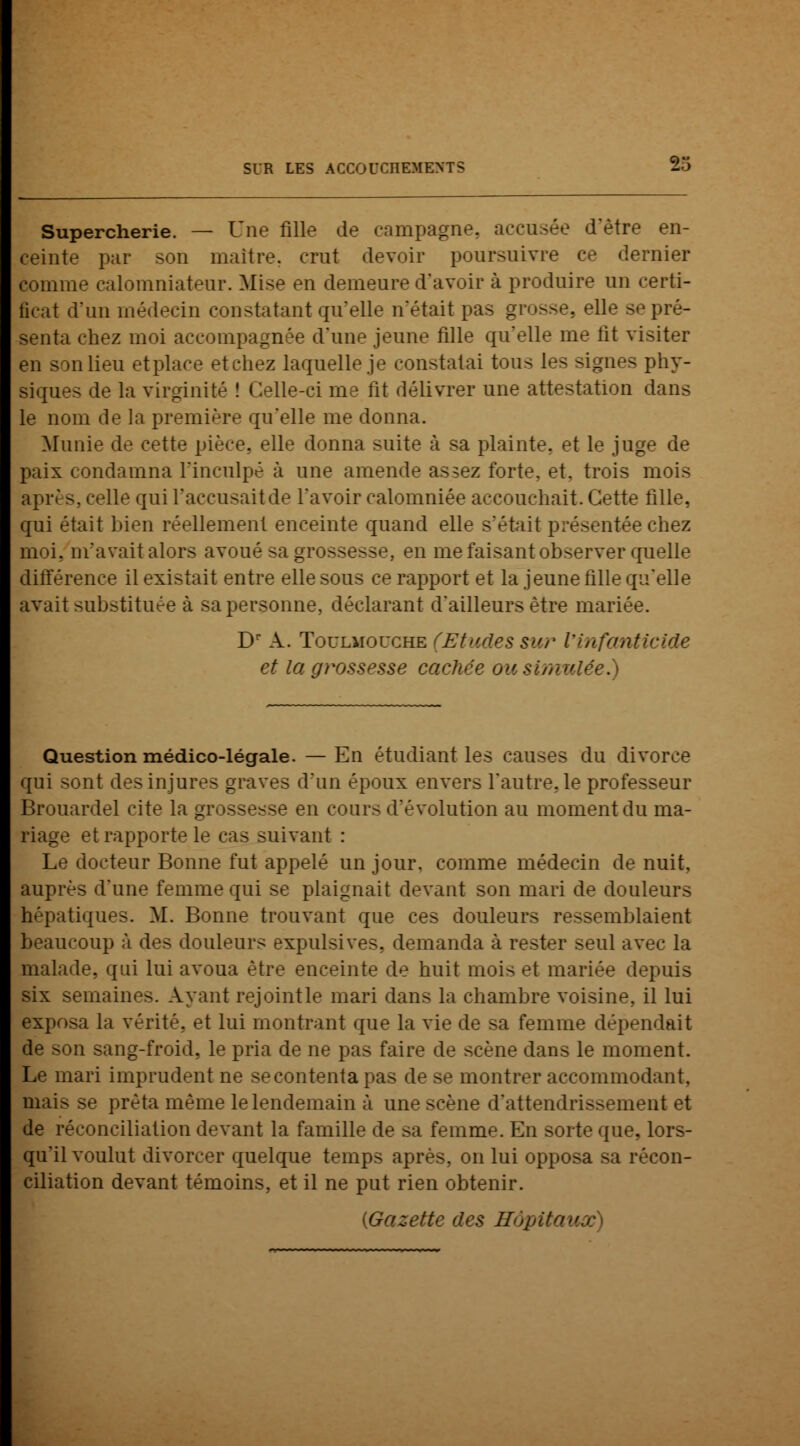 Supercherie. — Une fille de campagne, accusée d'être en- ceinte par son maître, crut devoir poursuivre ce dernier comme calomniateur. Mise en demeure d'avoir à produire un certi- ficat d'un médecin constatant qu'elle n'était pas grosse, elle se pré- senta chez moi accompagnée d'une jeune fille qu'elle me fit visiter en son lieu etplace et chez laquelle je constatai tous les signes phy- siques de la virginité ! Celle-ci me fit délivrer une attestation dans le nom de la première qu'elle me donna. Munie de cette pièce,, elle donna suite à sa plainte, et le juge de paix condamna l'inculpé à une amende assez forte, et, trois mois après, celle qui l'accusait de l'avoir calomniée accouchait. Cette fille, qui était bien réellement enceinte quand elle s'était présentée chez moi. m'avait alors avoué sa grossesse, en me faisant observer quelle différence il existait entre elle sous ce rapport et la jeune fille qu'elle avait substituée à sa personne, déclarant d'ailleurs être mariée. Dr A. Toulmolxhe (Etudes sur l'infanticide et la grossesse cachée ou simulée.) Question médico-légale. — En étudiant les causes du divorce qui sont des injures graves d'un époux envers l'autre, le professeur Brouardel cite la grossesse en cours d'évolution au moment du ma- ■ et rapporte le cas suivant : Le docteur Bonne fut appelé un jour, comme médecin de nuit, auprès d'une femme qui se plaignait devant son mari de douleurs hépatiques. M. Bonne trouvant que ces douleurs ressemblaient beaucoup à des douleurs expulsives, demanda à rester seul avec la malade, qui lui avoua être enceinte de huit mois et mariée depuis six semaines. Ayant rejoint le mari dans la chambre voisine, il lui exposa la vérité, et lui montrant que la vie de sa femme dépendait >n sang-froid, le pria de ne pas faire de scène dans le moment. Le mari imprudent ne secontentapas de se montrer accommodant, mais se prêta même le lendemain à une scène d'attendrissement et de réconciliation devant la famille de sa femme. En sorte que, lors- qu'il voulut divorcer quelque temps après, on lui opposa sa récon- ciliation devant témoins, et il ne put rien obtenir. (Gazette des Hôpitaux