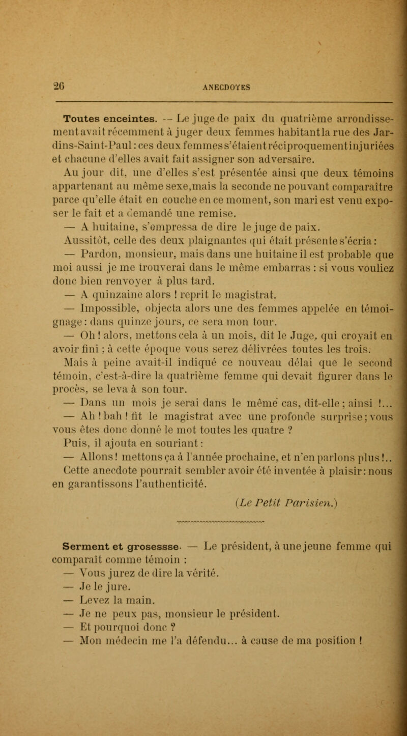 Toutes enceintes. — Le juge de paix du quatrième arrondisse- ment avail récemment à juger deux femmes habitantlarue des Jar« dins-Saint-Pau] :ces deux femmes s'étaient réciproquement injuriéea et chacune d'elles avait fait assigner son adversaire. Au jour dit, une d'elles s'est présentée ainsi que deux témoins appartenant au même sexe,mais la seconde ne pouvant comparaître parce qu'elle était en couche en ce moment, son mari est venu expo- ser le fait et a demandé une remise. — A huitaine, s'empressa de dire le juge de paix. Aussitôt, celle des deux plaignantes qui était présente s'écria : — Pardon, monsieur, mais dans une huitaine il est probahle que moi aussi je me trouverai dans le même embarras : si vous vouliez donc bien renvoyer à pins tard. — A quinzaine alors ! reprit le magistrat. — Impossible, objecta alors une des femmes appelée en témoi- gnage : dans quinze jours, ce sera mon tour. — Oh ! alors, mettons cela à un mois, dit le Juge, qui croyait en avoir fini ; à cette époque vous serez délivrées toutes les trois. Mais à peine avait-il indiqué ce nouveau délai que le second témoin, c'est-à-dire la quatrième femme qui devait figurer dans le procès, se leva à son tour. — Dans un mois je serai dans le même cas. dit-elle: ainsi !... — Ah! bah! lit le magistrat avec une profonde surprise ; vous vous êtes donc donné le mot tontes les quatre ? Puis, il ajouta en souriant : — Allons! mettons ça à l'année prochaine, et n'en parlons plus!.. Cette anecdote pourrait sembler avoir été inventée à plaisir: nous en garantissons l'authenticité. (Le Pet/'t Parisien.) Serment et grosessse- — Le président, à une jeu ne femme qui comparait comme témoin : — Vous jurez de dire la vérité. — .Je le jure. — Levez La main. — Je ne peux pas. monsieur le président. — Kl pourquoi donc ? — Mou médecin me l'a défendu... à cause de ma position !