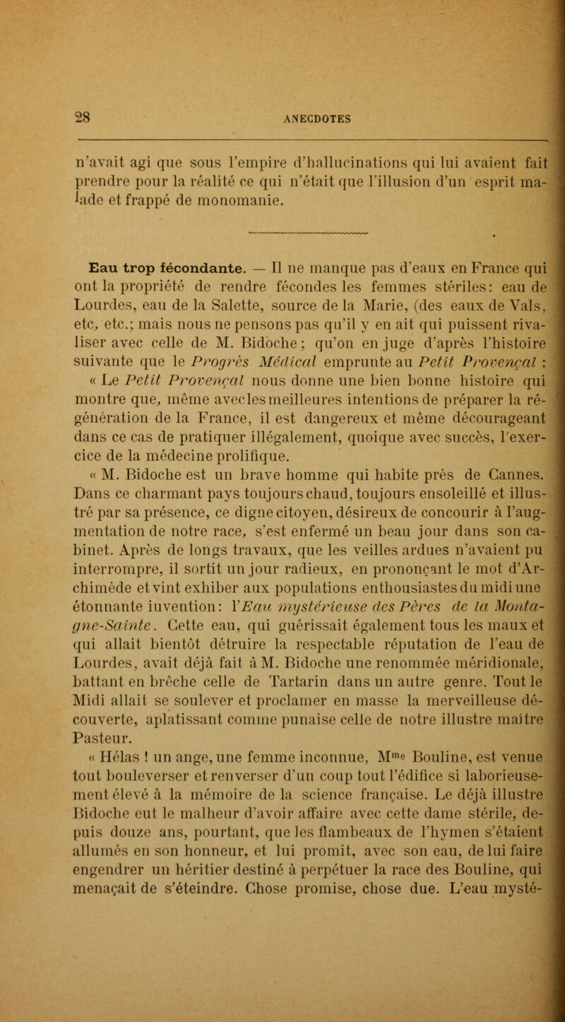 n'avait agi que sous l'empire d'hallucinations qui lui avaient fait prendre pour la réalité ce qui n'était que l'illusion d'un esprit ma- lade et frappé de monomanie. Eau trop fécondante. — Il ne manque pas d'eaux en France qui ont la propriété de rendre fécondes les femmes stériles: eau de Lourdes, eau de la Salette, source de la Marie, (des eaux de Vais. etc, etc.; mais nous ne pensons pas qu'il y en ait qui puissent riva- liser avec celle de M. Bidoche ; qu'on en juge d'après l'histoire suivante que le Progrès Médical emprunte au Petit Provençal : « Le Petit Provençal nous donne une bien bonne histoire qui montre que, même avecles meilleures intentions de préparer la ré- génération de la France, il est dangereux et même décourageant dans ce cas de pratiquer illégalement, quoique avec succès, l'exer- cice de la médecine prolifique. « M. Bidoche est un brave homme qui habite près de Cannes. Dans ce charmant pays toujours chaud, toujours ensoleillé et illus- tré par sa présence, ce digne citoyen, désireux de concourir à l'aug- mentation de notre race, s'est enfermé un beau jour dans son ca- binet. Après de longs travaux, que les veilles ardues n'avaient pu interrompre, il sortit un jour radieux, en prononçant le mot d'Ar- chimède et vint exhiber aux populations enthousiastes du midi une étonnante invention: l'Eau mystérieuse des Pères de la Monta- gne-Sainte. Cette eau, qui guérissait également tous les maux et qui allait bientôt détruire la respectable réputation de l'eau de Lourdes, avait déjà fait à M. Bidoche une renommée méridionale, ballant en brèche celle de Tartarin dans un autre genre. Tout le Midi allait se soulever et proclamer en masse la merveilleuse dé- couverte, aplatissant comme punaise celle de notre illustre mai Ire Pasteur. « Hélas ! un ange, une femme inconnue, Mme Bouline, est venue tout bouleverser et renverser d'un coup tout l'édifice si laborieuse- ment élevé à la mémoire de la science française. Le déjà illustre Bidoche eut le malheur d'avoir affaire avec cette dame stérile, de- puis douze ans, pourtant, que les flambeaux de l'hymen s'étaient allumés en son honneur, el lui promit, avec son eau, de lui faire engendrer un héritier destiné à perpétuer la race des Bouline, qui menaçait de s'éteindre. Chose promise, chose due. L'eau mysté-