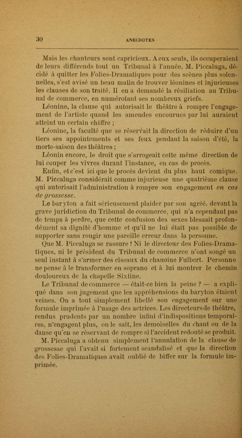 Mais les chanteurs sont capricieux. A eux seuls, ils occuperaient de leurs différends tout un Tribunal à l'année. M. Piccaluga, dé- cidé à quitter les Folies-Dramatiques pour des scènes plus solen- nelles, s'est avisé un beau matin de trouver léonines et injurieuses les clauses de son traité. 11 en a demandé la résiliation au Tribu- nal de commerce, en numérotant ses nombreux griefs. Léonine, la clause qui autorisait le théâtre à rompre l'engage- ment de l'artiste quand les amendes encourues par lui auraient atteint un certain chiffre : Léonine, la faculté que se réservait la direction de réduire d'un tiers ses appointements et ses feux pendant la saison d'été, la morte-saison des théâtres ; Léonin encore, le droit que s'arrogeait cette même direction de lui couper les vivres durant l'instance, en cas de procès. Enfin, et c'est ici que le procès devient du plus haut comique. M. Piccaluga considérait comme injurieuse une quatrième clause qui autorisait l'administration à rompre son engagement en cas rie g?'ossesse. Le baryton a fait sérieusement plaider par son agréé,, devant la grave juridiction du Tribunal de commerce, qui n'a cependant pas de temps à perdre, que cette confusion des sexes blessait profon- dément sa dignité d'homme et qu'il ne lui était pas possible de supporter sans rougir une pareille erreur dans la personne. Que M. Piccaluga se rassure ! Ni le directeur des Folies-Drama- tiques, ni le président du Tribunal de commerce n'ont songé un seul instant â s'armer des ciseaux du chanoine Fulbert. Personne ne pense à le transformer en soprano et à lui montrer le chemin douloureux de la chapelle Sixtine. Le Tribunal de commerce — était-ce bien la peine ? — a expli- qué dans son jugement que les appréhensions du baryton étaient veines. On a tout simplement libellé son engagement sur une formule imprimée à l'usage des actrices. Les directeurs de théâtre. rendus prudents par un nombre infini d'indispositions temporai- res, n'engagent plus, on le sait, les demoiselles du chant ou de la danse qu'en se réservant de rompre si l'accident redouté se produit. M. Piccaluga a obtenu simplement l'annulation de la clause de grossesse qui l'avait si fortement scandalisé et (pie la direction des Folies-Dramatiques avait oublié de biffer sur la formule im- primée.