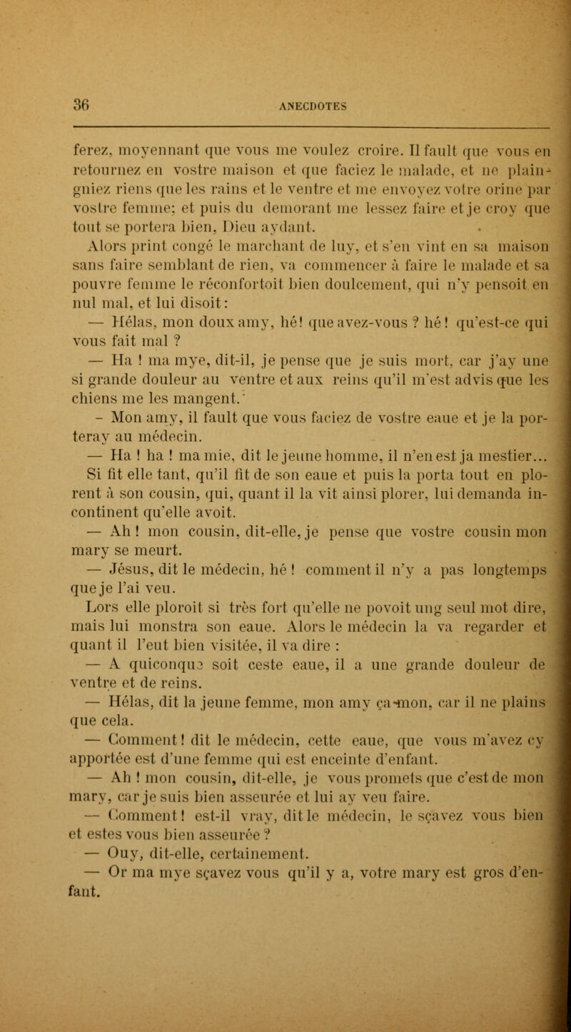 ferez, moyennant que vous me voulez croire. Ilfauli que vous en retournez en vostre maison et que laciez le malade, et ne plain-» gniez riens que les rains et le ventre «'I me envoyez voire orine par vostre femme; et puis du demorant me lessez faire et je croy que tout se portera bien, Dieu aydant. Alors print congé le marchant de lny. et s'en vint en sa maison sans faire semblant de rien, va commencer à faire le malade et sa pouvre femme le réconfortait bien doulcement, qui n'y pensoit en nul mal. et lui disoit: — Hélas, mon douxamy, hé! queavez-vous ? hé! qu'est-ce qui vous fait mal ? — Ha ! ma mye, dit-il, je pense que je suis mort, car j'ay une si grande douleur au ventre et aux reins qu'il m'est advisque les chiens me les mangent.' - Mon amy, il fault que vous faciez de vostre eaue et je la por- teray au médecin. — Pla ! ha ! ma mie, dit le jeune homme, il n'en est ja mestier... Si fit elle tant, qu'il fit de son eaue et puis la porta tout en plo- rent à son cousin, qui, quant il la vit ainsi plorer, lui demanda in- continent qu'elle avoit. — Ah! mon cousin, dit-elle, je pense que vostre cousin mon mary se meurt. — Jésus, dit le médecin, hé ! comment il n'y a pas longtemps que je l'ai veu. Lors elle ploroit si très fort qu'elle ne povoit ung seul mot dire, mais lui monstra son eaue. Alors le médecin la va regarder et quant il l'eut bien visitée, il va dire : — A quiconquo soit ceste eaue, il a une grande douleur de ventre et de reins. — Hélas, dit la jeune femme, mon amy ça «mon, car il ne plains que cela. — Comment! dit le médecin, cette eaue. que vous m'avez cy apportée est d'une femme qui est enceinte d'enfant. — Ah ! mon cousin, dit-elle, je vous promets que c'est de mon mary. car je suis bien asseurée et lui ay veu faire. — Comment! est-il vray, dit le médecin, le sçavez vous bien et esfes VOUS bien asseurée ? — Ouy, dit-elle, certainement. — Or ma mye sçavez vous qu'il y a, votre mary est gros d'en- fant.