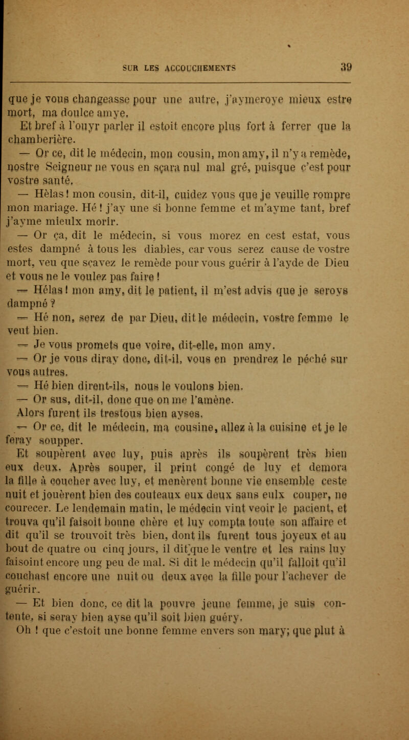 que je vous changeasse pour une autre, j'ayiieroye mieux estre mort, ma doulce amye. Et bref à l'ouyr parler il estoit encore plus fort à ferrer que la chamberière. — Or ce, dit le médecin, mou cousin, mon amy, il n'y a remède, nostre Seigneur ne vous en sçara nul mal gré, puisque c'est pour vostre santé. — Hèlas! mon cousin, dit-il, cuidez vous que je veuille rompre mon mariage. Hé ! j'ay une si bonne femme et m'ayme tant, bref j'ayme mieulx morir. — Or ça, dit le médecin, si vous morez en cest estât, vous estes dampné à tous les diables, car vous serez cause de vostre mort, veu que sçavez le remède pour vous guérir à Tayde de Dieu et vous ne le voulez pas faire ! — Hélas! mon amy. dit le patient, il m'est advis que je seroys dampné ? — Hé non, serez de par Dieu, dit le médecin, vostre femme le veut bien. — Je vous promets que voire, dit-elle, mon amv. — Or je vous dirav donc, dit-il, vous en prendrez le péché sur vous antres. — Hé bien dirent-ils, nous le voulons bien. — Or sus, dit-il, donc que on me ramène. Alors furent ils trestous bien ay — Or ce. dit le médecin, ma cousine, allez à la cuisine et je le fcray soupper. Et soupèrent avec luy, puis après ils soupèrent très bien eux deux. Après souper, il print congé de luy et demora la fille à coucher avec luy, et menèrent bonne vie ensemble cote nuit et jouèrent bien des couteaux eux deux sans eulx couper, ne courecer. Le lendemain matin, le médecin vint veoir le pacient. et trouva qu'il faisoit bonne chère et luy compta toute son atl'ahv el dit qu'il se trouvoit très bien, dont ils furent tous jn\eiix ©t au bout de quatre ou cinq jours, il dit/jue le ventre et lej mins luy faisoint encore ung peu de mal. Si dit le médecin qu'il falloit qu'il eoucliast encore une nuit ou deux avec la lillc pour l'achever de guérir. — Et bien donc, ce dit la pouvre jeune femme, je suis con- tente, si seray bien ayse qu'il soit bien guéry. Oh ! que c'estoit une bonne femme envers son mary; que plut à