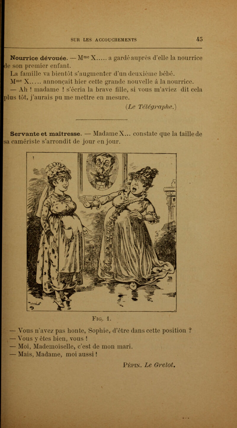 Nourrice dévouée. — MmeX ;i gardéauprès d'elle La nourrice le son premier enfant. La famille va bientôt s'augmenter d'un deuxième bébé. M' X annonçait hier cette grande nouvelle à la nourrice. — Ali î madame ! s'écria la brave fille, si vous m'aviez dit cela plus tôt, j'aurais pu me mettre en mesure. {Le Télégraphe.) Servante et maîtresse. — MadameX... constate que la taillede sa camériste s'arrondit de jour en jour. Fig, i. Vous n'avez pas bonté, Sophie, d'être dans cette position ? Vous y (Mes bien, vou^ ! Moi, Mademoiselle, c'est de mon mari. Mais, Madame, moi aussi ! Pépin. Le Grelot.