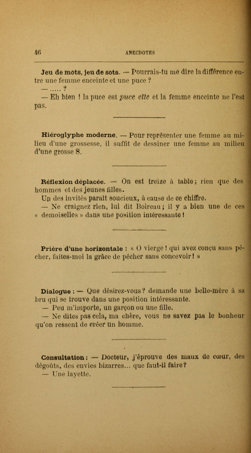 Jeu de mots, jeu de sots. — Pourrais-tu me dire Indifférence en- tre une femme enceinte et une puce ? _ ? — Eh bien ! la puce est puce elle et la femme enceinte ne Test pas. Hiéroglyphe moderne. — Pour représenter une femme au mi- lieu d'une grossesse, il suffit de dessiner une femme au milieu d'une grosse S. Réflexion déplacée. — On est treize à table ; rien que des hommes et des jeunes filles. Un des invités paraît soucieux, à cause de ce chiffre. — Ne craignez rien, lui dit Boireau; il y a bien une de ces « demoiselles » dans une position intéressante t Prière d'une horizontale : « 0 vierge ! qui avez conçu sans pé- cher, faites-moi la grâce de pécher sans concevoir! » Dialogue:— Que désirez-vous? demande une belle-mère à sa bru qui se trouve dans une position intéressante. — Peu m'importe, un garçon ou une fille. — Ne dites pas cela, ma chère, vous ne savez pas le bonheur qu'on ressent de créer un homme. Consultation: — Docteur, j'éprouve des maux de cœur, des dégoûts, «les envies bizarres... que faut-il faire? — Une layette.