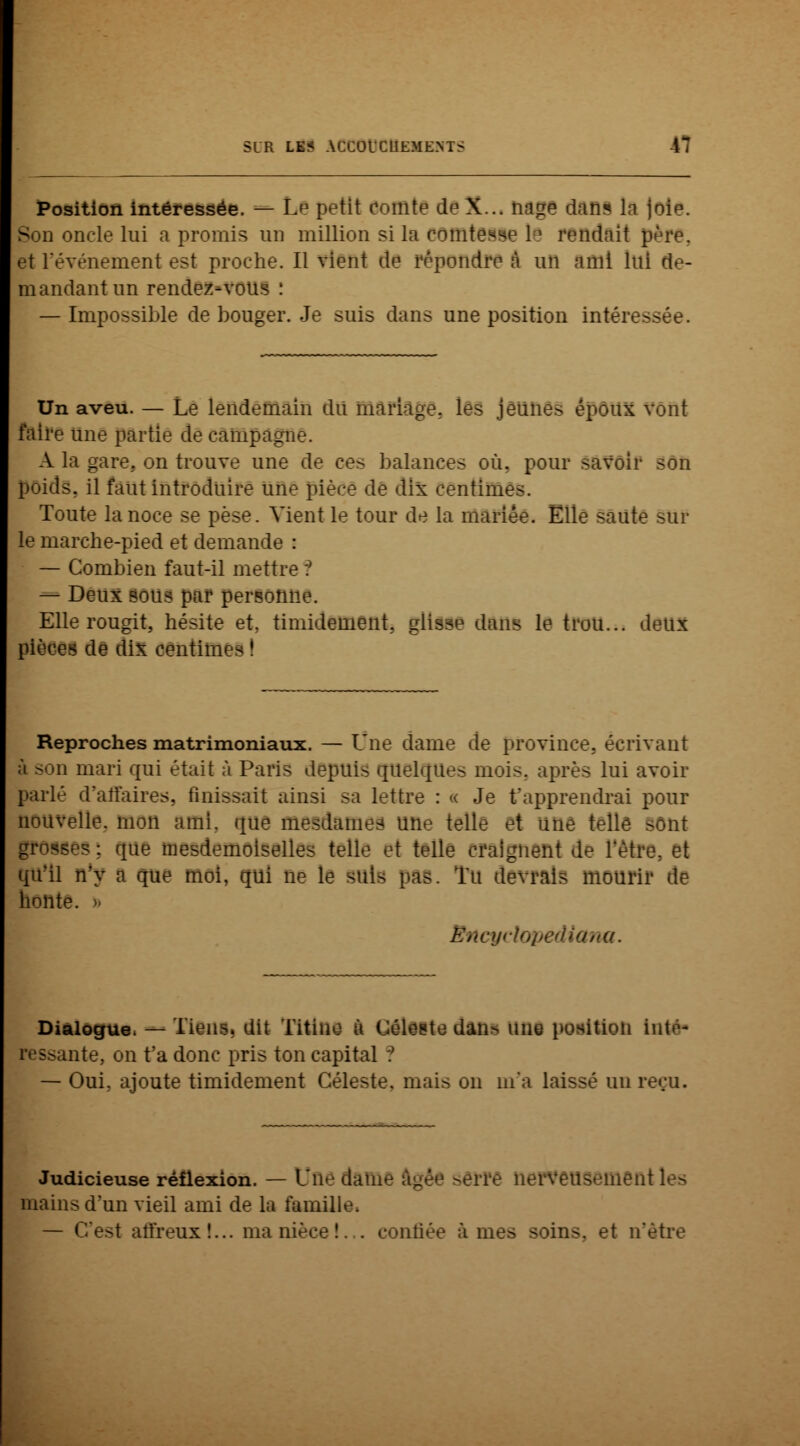 Position intéressée. — Lp petit comte deX... nage dan? la )oîp. Son oncle lui a promis un million si la comtesse le rendait père, et l'événement est proche. Il vient de répondre à un ami lui de- mandant un rendez-vous : — Impossible de bouger. Je suis dans une position intéressée. Un aveu. — Le lendemain du mariage, les jeunes époux vont faire une partie de campagne. A la gare., on trouve une de ces balances où. pour savoir son poids, il faut introduire une pièce de dix centimes. Toute la noce se pèse. Vient le tour de la mariée. Elle saute sur le marche-pied et demande : — Combien faut-il mettre ? — Deux sous par personne. Elle rougit, hésite et. timidement, glisse dans le trou... deux pièces de dix Centimes I Reproches matrimoniaux. — Une dame de province, écrivant ;'i son mari qui était à Paris depuis quelque^ mois, après lui avoir parlé d'affaires, finissait ainsi sa lettre : « Je t'apprendrai pour nouvelle, mon ami. que mesdames une telle et une telle sont «es; que mesdemoiselles telle et telle craignent de l'être, et qu'il n'y a que moi, qui ne le Sttle pas. Tu devrais mourir de honte. > BncycU a. Dialogue. — Tiens, dit Titine à Céleste dan> une position inte- nte, on t'a donc pris ton capital ? — Oui. ajoute timidement Céleste, mais on m'a laissé un reçu. Judicieuse réflexion. — Une dame âgée ^erre nerveusement les mains d'un vieil ami de la famille. — C'est affreux!... nia nièce!. . confiée âmes soins, et n'être