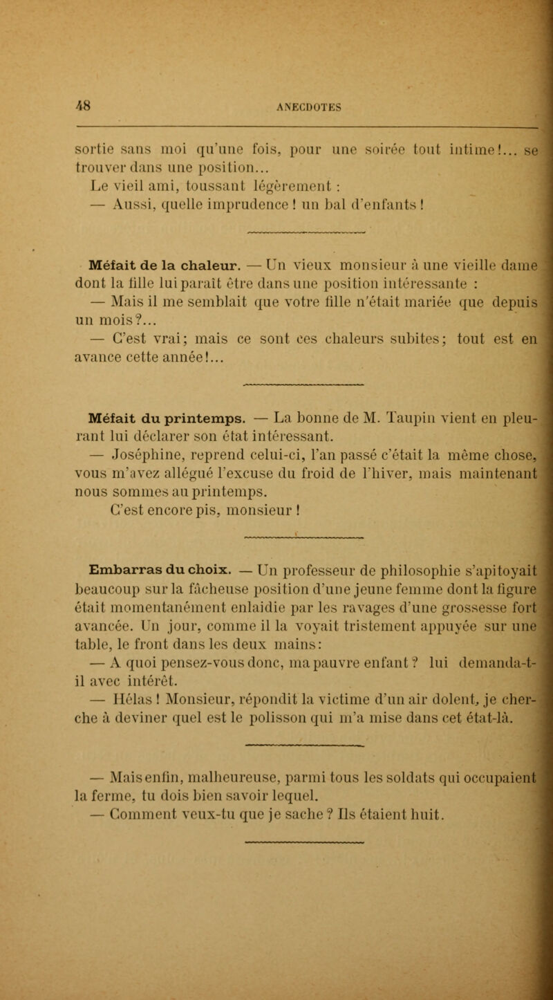 sortie sans moi qu'une fois, pour une soirée (ont intime!.. trouver dans une position... Le vieil ami, toussant légèrement : — Aussi, quelle imprudence ! un bal d'enfants ! Méfait de la chaleur. — Un vieux monsieur à une vieille dame dont la fille lui parait être dans une position intéressante : — Mais il me semblait que votre iille n'était mariée que depuis un mois?... — C'est vrai; mais ce sont ces chaleurs subites; tout est en avance cette année!... Méfait du printemps. — La bonne de M. Taupin vient en pleu- rant lui déclarer son état intéressant. — Joséphine, reprend celui-ci, l'an passé c'était la même chose, vous m'avez allégué l'excuse du froid de l'hiver, mais maintenant nous sommes au printemps. C'est encore pis, monsieur ! Embarras du choix. — Un professeur de philosophie s'apitoyait beaucoup sur la lâcheuse position d'une jeune femme dont la ligure était momentanément enlaidie par les ravages d'une grossesse fort avancée. Un jour, comme il la voyait tristement appuyée sur une table, le front dans les deux mains: — A quoi pensez-vous donc, ma pauvre enfant ? lui demanda-t- il avec intérêt. — Hélas ! Monsieur, répondit la victime d'un air dolent je cher- che à deviner quel est le polisson qui m'a mise dans cet état-là. — Maisenfin, malheureuse, parmi tous les soldais qui occupaient la ferme, tu dois bien savoir Lequel. — Commenl veux-tu que je sache? Ils étaient huit.