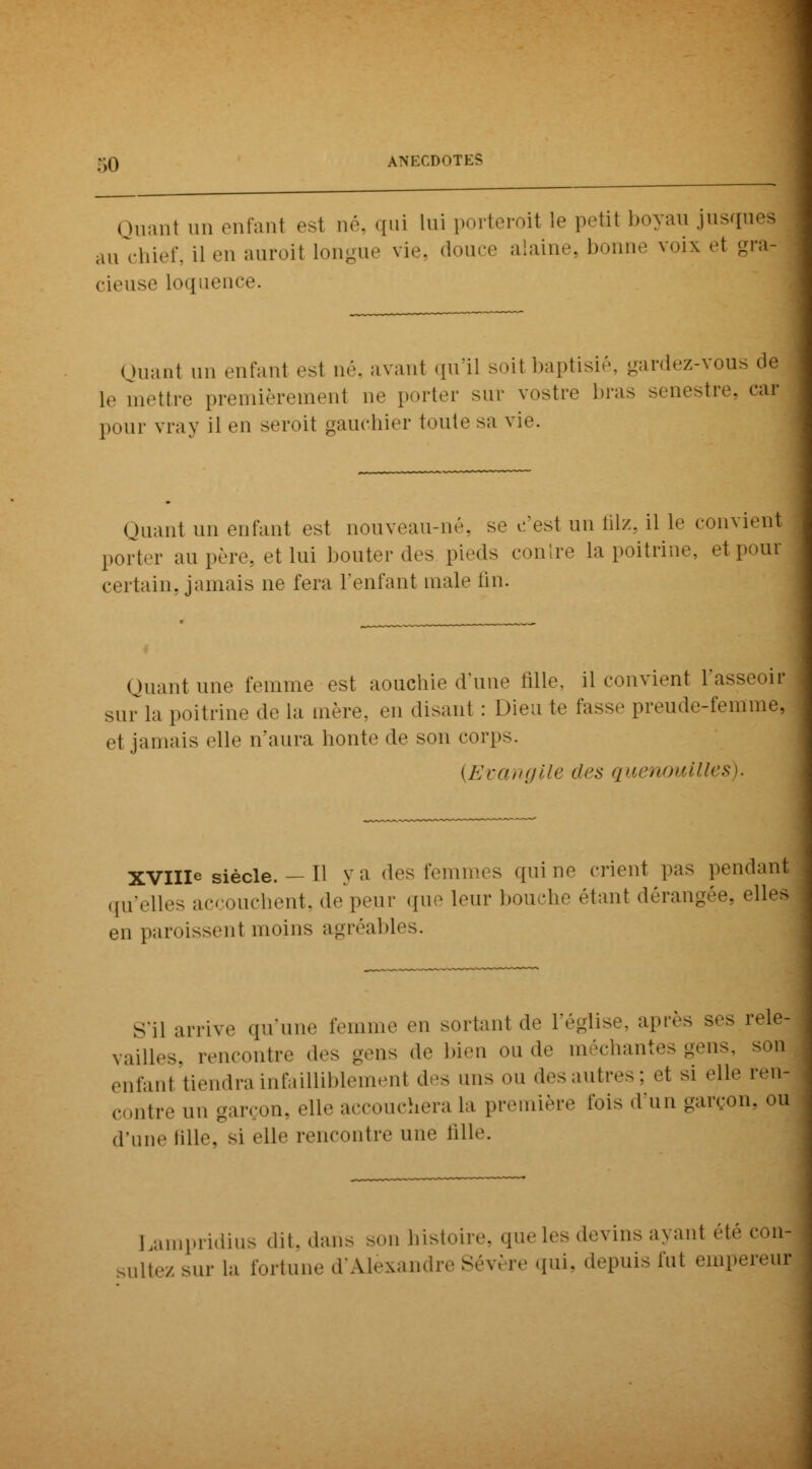 Quant un enfanl est né, qui lui porteroit le petit boyau jusque* au chief, il en auroil longue vie, douce alaine, bonne voix et gra cieuse loquence. Quant un enfant est né, avant qu'il soil baptisié, gardez-vous de 1,. mettre premièrement ne porter sur vostre bras senestre, cai pour vray il en seroit gauchier toute sa vie. Quant un enfant est nouveau-né. se c'est un filz, il le convient porter au père, et lui bouter des pieds contre la poitrine, et pour certain, jamais ne fera l'enfant maie fin. Quant une femme est aouchie d'une fille, il convient i'ass sur la poitrine de la mère, en disant : Dieu te fasse preude-femme, et jamais elle n'aura honte de son corps. {Evangile des quenouilles). XVIIIe siècle. — 11 ya des femmes qui ne crient pas pendant qu'elles accouchent, de'peur que leur bouche étant dérangée, elles en paroissent moins agréables. S'il arrive qu'une femme en sortant de l'église, après ses rele- vailles, rencontre des -eus de bien eu de méchantes gens, son enfan1 tiendra infailliblement des uns ou desautres; et si elle ren- contre un garçon, elle accouchera la première fois d'un garçon, oi| d'une fille, si elle rencontre une fille. Lampridius dit, dans son histoire, que les devins avant été conj ultez sur la fortune d'Alexandre Sévère qui, depuis fut empereur