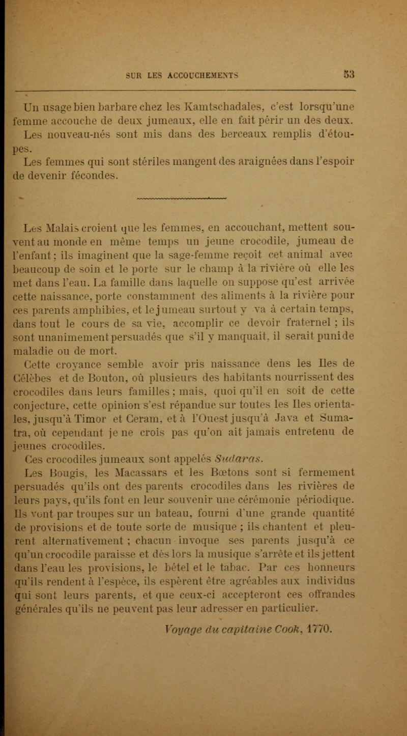 Un usage bien barbare chez les Kamtschadales, c'est lorsqu'une femme accouche de deux jumeaux, elle en fait périr un des deux. Les nouveau-nés sont mis dans des berceaux remplis d'étou- pes. Les femmes qui sont stériles mangent des araignées dans l'espoir de devenir fécondes. Les Malais croient que les femmes, en accouchant, mettent sou- vent au monde en même temps un jeune crocodile, jumeau de l'enfant: ils imaginent que la sage-femme reçoit cet animal beaucoup de soin et le porte sur le champ à la rivière où elle les met dans l'eau. La famille dans laquelle on suppose qu'est arrivée cette naissance, porte constamment des aliments à la rivière pour pes parents amphibies, et le jumeau surtout y va à certain temps, dans tout le cours de sa vie, accomplir ce devoir fraternel ; ils sont unanimement persuadés que s'il y manquait, il serait puni de maladie ou de mort. tte croyance semble avoir pris naissance dens les Ile- Gélèbes et de Buiiton. où plusieurs des habitants nourrissent des crocodiles dans leurs familles : mais, quoi qu'il en soit de cette conjecture, cette opinion s'e>t répandue sur toutes les lies orienta- les, jusqu'à Timor et Ceram. et à l'Ouest jusqu'à Java et Suma- tra, où cependant je ne crois pas qu'on ait jamais entretenu de jeunes crocodiles. is crocodiles jumeaux sont appelés Sicdaras. Les Bougis, les Macassars et les Bœtons sont si fermement persuadés qu'ils ont des parents crocodiles dans les rivières de leurs pays, qu'ils font en leur souvenir une cérémonie périodique. IN vont par troupes sur un bateau, fourni d'une grande quantité de provisions et de toute sorte de musique ; ils chantent et pleu- rent alternativement ; chacun invoque ses parents jusqu'à qu'un crocodile paraisse et dès lors la musique s'arrête et ils jettent dans l'eau les provisions, el et le tabac. Par ces honn qu'ils rendent à l'espèce, ils espèrent être agréables aux individus qui sont leurs parents, et que ceux-ci accepteront ces offrandes générales qu'ils ne peuvent pas leur adresser en particulier. Voya Cooh, 1770.