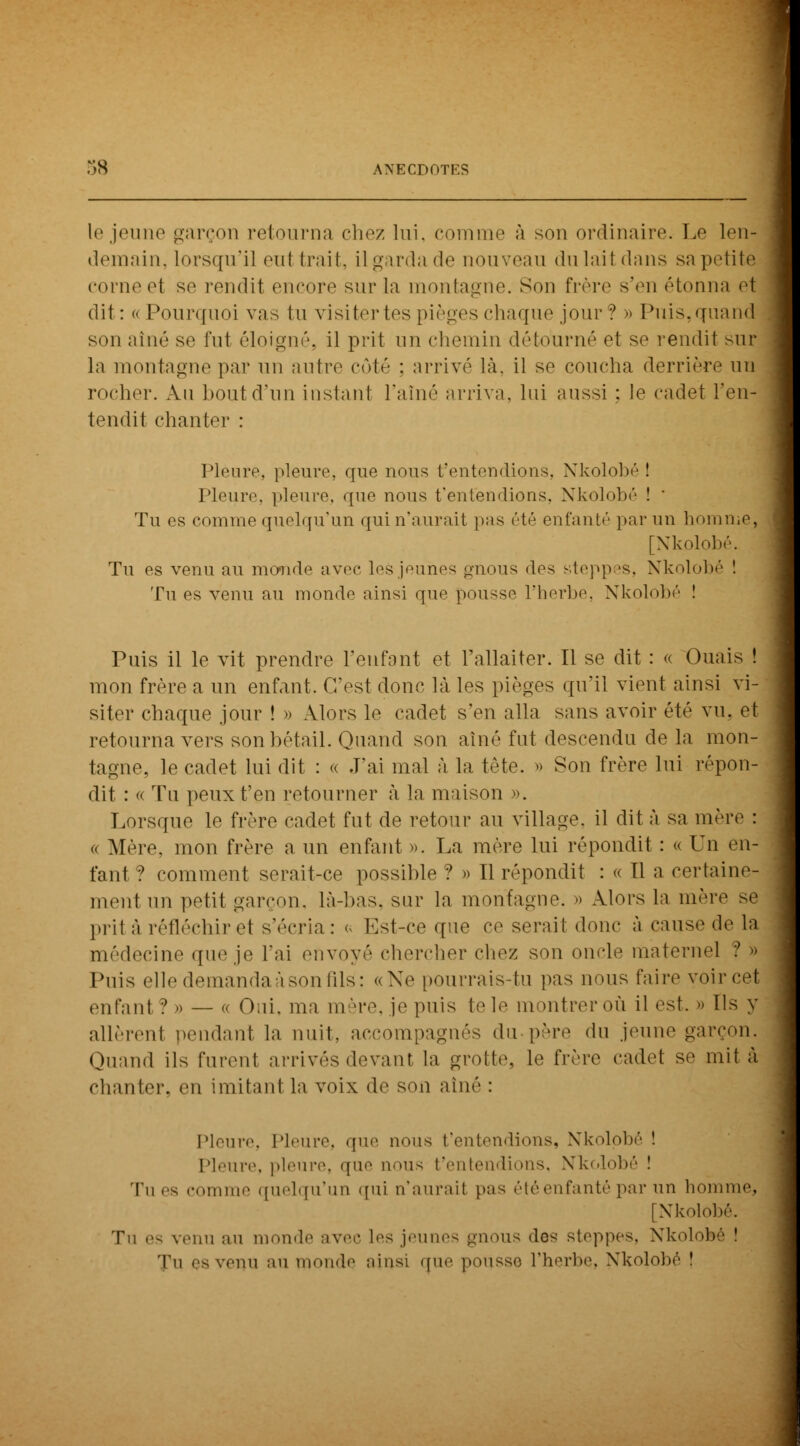 le jeune garçon retourna chez lui. comme à son ordinaire. Le len- demain, lorsqu'il eul trait, il garda de nouveau du lait dans s;i petitèi corne el se rendit encore sur la montagne. Son frère s'en étonna et dit: « Pourquoi vas lu visitertes pièges chaque jour? » Puis,quand son aîné se fut éloigné, il prit un chemin détourné et se rendit sur la montagne par un autre côté : arrivé là, il se coucha derrière un rocher. .Vu bout d'un instant l'aîné arriva, lui aussi : le cadet l'en- tendit chanter : Pleure, pleure, que nous f entendions, Nkolobé ! Pleure, pleure, que nous t'entendions. Nkolobé ! ' Tu es comme quelqu'un qui n'aurait pas été enfanté par un homme. [Nkolobé. Tu es venu au monde avec les jeunes gnous des yteppes, Nkolobé ! Tu es venu au monde ainsi que pousse l'herbe, Nkolobé ! Puis il le vit prendre l'enfant et l'allaiter. Il se dit : « Ouais ! mon frère a un enfant. C'est donc là les pièges qu'il vient ainsi vi- siter chaque jour ! » Alors le cadet s'en alla sans avoir été vu. et retourna vers son bétail. Quand son aîné fut descendu de la mon- tagne, le cadet lui dit : « J'ai mal à la tète. » Son frère lui répon- dit : « Tu peux t'en retourner à la maison ». Lorsque le frère cadet fut de retour au village, il dit à sa mère : - Mère, mon frère a un enfant ». La mère lui répondit : « Un (Mi- tant ? comment serait-ce possible ? » Il répondit : « Il a certaine- ment un petit garçon, là-bas. sur la montagne. » Alors la mère se prit à réfléchir et s'écria: « Est-ce que ce serait donc à cause de la médecine que je l'ai envoyé chercher chez son oncle maternel ? » Puis elle demanda à son fils: «Ne pourrais-tu pas nous faire voir cet enfanl ? » — «. Oui. ma mère, je puis te le montrer où il est. » Ils y allèrent pendant la nuit, accompagnés du père du jeune garçon, Quand ils furent arrivés devant la grotte, le frère cadet se mit à chanter, en imitant la voix de son aîné : Pleure, Pleure, que nous t'entendions, Nkolobé ! Pleure, pleure, que nous t'entendions, Nkolobé ! Tues comme quelqu'un qui n'aurail pas été enfanté par un homme, [Nkolobé. Tu c- venu au monde avec les jeunes gnous des stoppes. Nkolobé î Tu ps venu au monde ainsi que pousse l'herbe, Nkolobé î