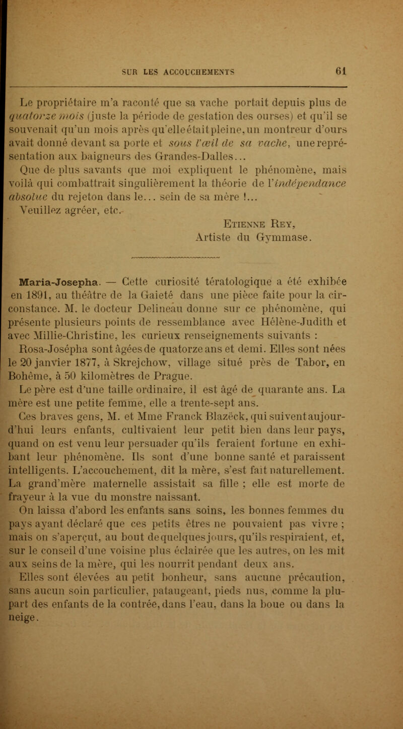 Le propriétaire m'a raconté que sa vache portait depuis plus de quatorze moi* (juste la période de gestation des ourses) et qu'il se souvenait qu'un mois après qu'elle était pleine, un montreur d'ours avait donné devant sa porte et sous l'œil de sa radie, une repré- sentation aux baigneurs des Grandes-Dalles... Que de plus savants que moi expliquent le phénomène, mais voilà qui combattrait singulièrement la théorie de Vindépendance hbsolue du rejeton dans le... sein de sa mère !... Veuillez agréer, etc. Etienne Rey, Artiste du Gymmase. Maria-Josepha. — Cette curiosité tératologique a été exhibée en 1891, au théâtre de la Gaieté dans une pièce faite pour la cir- constance. M. le docteur Delineau donne sur ce phénomène, qui présente plusieurs points de ressemblance avec Hélène-Judith et avec Millie-Christine, les curieux renseignements suivants : Rosa-Josépha sont âgées de quatorze ans et demi. Elles sont nées le 20 janvier 1877, àSkrejchow, village situé près de Tabor, en Bohème, à 50 kilomètres de Prague. Le père est d'une taille ordinaire, il est âgé de quarante ans. La mère est une petite femme, elle a trente-sept ans. Ces braves gens. M. et Mme Franck Rlazéck, qui suivent aujour- d'hui leurs enfants, cultivaient leur petit bien dans leur pays, quand on est venu leur persuader qu'ils feraient fortune en exhi- bant leur phénomène. Ils sont d'une bonne santé et paraissent intelligents. L'accouchement, dit la mère, s'est fait naturellement. La grand'mère maternelle assistait sa fille ; elle est morte de frayeur à la vue du monstre naissant. On laissa d'abord les enfants sans soins, les bonnes femmes du pays ayant déclaré que ces petits êtres ne pouvaient pas vivre: mais on s'aperçut, au bout de quelques jours, qu'ils respiraient, et, sur le conseil d'une voisine plus éclairée que les autres, on les mit aux seins de la mère, qui les nourrit pendant deux ans. Elles sont élevées au petit bonheur, sans aucune précaution, $ans aucun soin particulier, pataugeant, pieds nus, comme la plu- part des enfants de la contrée, dans l'eau, dans la boue ou dan- La neige.