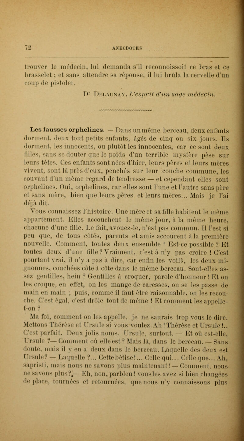 trouver Le médecin, lui demanda s'il reconnoissoit ce liras et ce brasselel : el sans attendre sa réponse, il lui brûla la cervelle d'un coup de pistolet. Dr Delaunay, L'esprit d*un sage médecin. Les fausses orphelines. — Dans un même berceau, deux enfants dorment, deux tout petits enfants, âgés de cinq ou six jours. Ils dorment, les innocents, ou plutôt les innocentes, car ce sont deux filles, sans se douter que le poids d'un terrible mystère pèse sur leurs têtes, (les enfants sont nées d'hier, leurs pères et leurs mères vivent, sont là près d'eux, penchés sur leur couche commune, les couvant d'un même regard de tendresse — et cependant elles sont orphelines. Oui, orphelines, car elles sont l'une et l'autre sans père et sans mère, bien que leurs pères et leurs mères... Mais je l'ai déjà dit. Vous connaissez l'histoire. Une mère et sa fille habitent le même appartement. Elles accouchent le même jour, à la même heure, chacune d'une fille. Le fait, avouez-le, n'est pas commun. 11 l'est si peu ((ne. de tous côtés, parents et amis accourent à la première nouvelle Comment, toutes deux ensemble ! Est-ce possible ? Et toutes deux d'une fille ? Vraiment, c'est à n'y pas croire ! C'est pourtant vrai, il n'y a pas à dire, car enfin les voilà, les deux mi- gnonnes, couchées cote à cote dans le même berceau. Sont-elles as- sez gentilles, hein ? Gentilles à croquer, parole d'honneur ! Et on les croque, en effet, on les mange de caresses, on se les passe de main eu main : puis, comme il faut être raisonnable, on les recou- che, ('/est égal, c'esl drôle tout <l<i même ! Et comment les appelle- I-mii ■! M:i foi, commenl on les appelle, je ne saurais trop vous le dire. Mettons Thérèse el Ursule si vous voulez. Ah 'Thérèse et Ursule!.. C'est parfait. Deux jolis noms. Ursule, surtout. — Et où est-elle, Ursule '.' - Commenl où elleesl ? Mais là, dans le berceau. — Sans doute, mais il y eu a deux dans le berceau. Laquelle des deux est Ursule? — Laquelle :'... Cette bêtise!... Celle qui... Celle que... Ali. sapristi, mais nous ue savons plus maintenant ! — Comment, nous ne savons plus?,— Eh, non. parbleu! vousles ave/ si bien changées déplace, tournées e1 retournées, quenousn'y connaissons plus