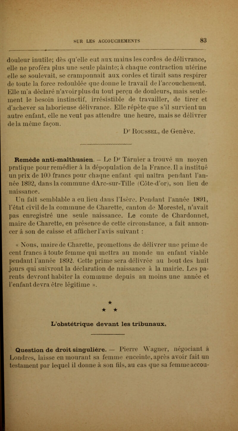 douleur inutile; dès qu'elle eut aux mains les cordes de délivrance, elle ne proféra plus une seule plaint y. à chaque contraction utérine elle se soulevait, se cramponnait aux cordes et tirait sans respirer de toute la l'orée redoublée que donne le travail de l'accouchement. Elle m'a déclaré n'avoir plus du tout perçu de douleurs, mais seule- ment le besoin instinctif, irrésistible de travailler, de tirer et d'achever sa laborieuse délivrance. Elle répète que s'il survient un autre enfant, elle ne veut pas attendre une heure, mais se délivrer delà même façon. Dr Roussel, de Genève. Remède anti-malthusien. - Le D1 Tarnier a trouvé un moyen pratique pour remédier à la dépopulation delà France. Il a institué un prix de 100 francs pour chaque enfant qui naîtra pendant l'an- née 1892, dans la commune dArc-sur-Tille (Côte-d'or), son lieu de naissance. Un l'ait semblable a eu lieu dans l'Is< r . Pendant l'année 1891, l'état civil de la commune de Charette, canton de Morestel, n'avait enregistré une seule naissance. Le comte de Chardonnet. maire de Charette. en présence de cette circonstance, a fait annon- cer à son de caisse et afficher l'avis suivant : •< Nous, maire de Charette, promettons de délivrer une prime de cent francs à toute femme qui mettra au monde un enfant viable pendant l'année 1892. Cette prime sera délivrée au bout des huit jours qui suivront la déclaration de naissance à la mairie. Les pa- rents devront habiter la commune depuis au moins une anné l'enfant devra être légitima • • • L'obstétrique devant les tribunaux. Question de droit singulière. — Pierre Wagner, négociant à Londres, laisse en mourant sa femme enceinte,après avoir fait un testament par lequel il donne ;'i son fils,au cas que sa femmeaccon-