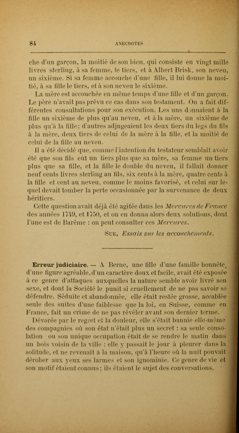 ehe d'un garçon, la moitié de son bien, qui consiste en vingt mille livres sterling, â su femme, le tiers, el à Albert Brisk, son neveu, un sixième, si sa femme accouche d'une fille, il lui donne la moi- tié, à sa fille le tiers, et ;'i si m neveu le sixième. La mère est accouchée en même temps d'une fille et d'un garçon. Le père n'avait pas prévu ce cas dans son testament. On a fait dif- férentes consultations pour son exécution. Les uns cannaient à la fille un sixième de plus qu'au neveu, et à la mère, un sixième de plus qu'à la fille: d'autres adjugeaient les deux tiers du legs du fils à la mère, deux tiers de celui de la mère à la fille, et la moitié de clui de la tille au neveu. 11 a été décidé que, comme l'intention du testateur semblait avoir été que son fils eût un tiers plus que sa mère, sa femme un tiers plus que sa fille, et la fille le double du neveu, il fallait donner neuf cents livres sterling au fils, six cents à la mère, quatre cents à la tille et cent au neveu, comme le moins favorisé, et celui sur le- quel devait tomber la perte occasionnée par la survenance de deux héritiers. ( Jette question avait déjà été agitée dans les Mercures (h' France des années 1749, et 1750. et on en donna alors deux solutions, dont l'une est de Barème : on peut consulter ces Mercures, Sue, Essais sur les accouchements. Erreur judiciaire. — A Berne, une fille d'une famille honnête, d'une ligure agréable, d'un caractère doux et facile, avait été exposée à ce genre d'attaques auxquelles la nature semble avoir livré son sexe, et dont la Société le punit si cruellement de ne pas savoir se défendre. Séduite et abandonnée, elle était restée grosse, accablée seule (\*^ suites d'une faiblesse que la loi. (Mi Suisse, connue en France, t'ait un crime de ne pas révéler av.mt son dernier terme. I dévorée par le regret el la douleur, elle s'était bannie elle m îme des compagnies où son état n'était plus un secret : sa seule conso- lation <>u son unique occupation était de se rendre le matin dans un bois voisin de la ville : (die y passait le jour à pleurer dans la solitude, <■( no revenait a la maison, qu'à l'heure où la nuit pouvait dérober aux yeux ses larme- et son ignominie. Ce genre de vie et son motif étaient connus : ils étaient le sujet des conversations.