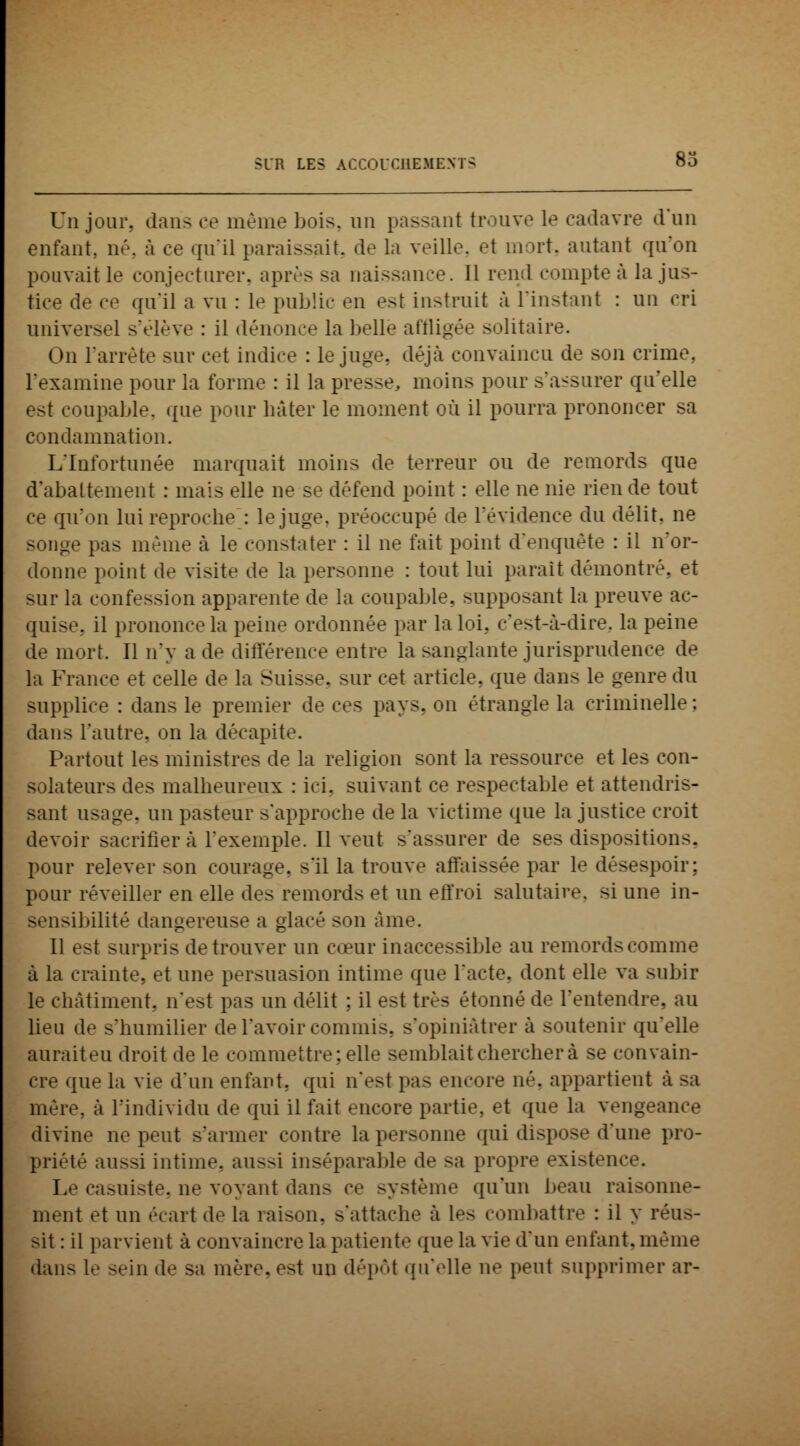 Un jour, dans ce même bois, un passant trouve le cadavre d'un enfant, né, à ce qu'il paraissait, de la veille, et mort, autant qu'on pouvait le conjecturer, après sa naissance. Il rend comptée la jus- tice de ce qu'il a vu : le publie en est instruit à l'instant : un cri universel s'élève : il dénonce la belle affligée solitaire. On l'arrête sur cet indice : le juge, déjà convaincu de son crime, l'examine pour la forme : il la presse, moins pour s'assurer qu'elle est coupable, que pour bâter le moment où il pourra prononcer sa condamnation. L'Infortunée marquait moins de terreur ou de remords que d'abattement : mais elle ne se défend point : elle ne nie rien de tout ce qu'on lui reproche~: le juge, préoccupé de l'évidence du délit, ne songe pas même à le constater : il ne fait point d'enquête : il n'or- donne point de visite de la personne : tout lui parait démontré, et sur la confession apparente de la coupable, supposant la preuve ac- quise, il prononce la peine ordonnée par la loi,, c'est-à-dire, la peine de mort. Il n'y a de différence entre la sanglante jurisprudence de la France et celle de la Suisse, sur cet article, que dans le genre du supplice : dans le premier de ces pays, on étrangle la criminelle; dans l'autre, on la décapite. Partout les ministres de la religion sont la ressource et les con- solateurs des malbeureux : ici. suivant ce respectable et attendris- sant usage, un pasteur s'approche de la victime que la justice croit devoir sacrifiera l'exemple. Il veut s'assurer de ses dispositions. pour relever son courage, s'il la trouve affaissée par le désespoir; pour réveiller en elle des remords et un effroi salutaire, si une in- sensibilité dangereuse a glacé son âme. Il est surpris de trouver un cœur inaccessible au remords comme à la crainte, et une persuasion intime que l'acte, dont elle va subir le châtiment, n'est pas un délit : il est très étonné de l'entendre, au lieu de s'humilier de l'avoir commis, s'opiniàtrer à soutenir qu'elle auraiteu droit de le commettre; elle semblait chercher à se convain- cre que la vie d'un enfant, qui n'est pas encore né. appartient à -a mère, à l'individu de qui il fait encore partie, et que la vengeance divine ne peut s'armer contre la personne qui dispose d'une pro- priété aussi intime, aussi inséparable de sa propre existence. Le casuiste, ne voyant dans ce système qu'un beau raisonne- ment et un écart de la raison, s'attache à les combattre : il y réus- sit : il parvient à convaincre la patiente que la vie d'un enfant, même dans le sein de sa mère, est un dépôt qu'elle ne peut supprimer ar-