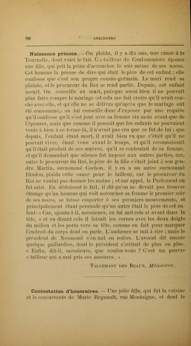 Naissance précoce. — On plaida, il y a dix ans. une cause à la Tournelle, donl voici le'fait. Un tailleur de Coulommiers épousa une fille, qui pril la peine d?accbucher lé soir même do ses noces. Gel homme la prose de dire qui était le père de cet enfant : elle confesse que c'est son propre cousin-germain. Le mari rend sa plainte, <it l«i procureur du Roi se rond partie. Depuis, cet enfant meurt. On conseille au tnari, puisque aussi bien il ne pouvait plus faire rompre Le mariage (el cela nie fait croire qu'il avait cou- ché avec elle, et qu'elle lie se délivra qu'après que le mariage eût été consommé,) oti lui conseille donc d'exposer par une requête qu'il confesse qu'il -*<iM ,j<>uô avec sa femme six mois avant que de l'épouser, mais que comme il pensait que les enfants no pouvaient venir à bien à ce terme-là, il n'avail pas cru que ce fût de lui ; que depuis, l'enfanl étant mort, il avait bien vu que c'était qu'il ne pouvait vivre, étanl venu avant le temps, et qu'il reconnaissait qu'ilétail produit de ses œuvres, qu'il se contentait de sa femme. et qu'il demandail que silence fut imposé aux autres parties, car. outre le procureur du lloi. le père de la fille s'était joint A son geit- dre. Martin, surnommé Cochon, il yen a un autre surnommé Dindon, plaida cette cause pour le tailleur, car le procureur du Roi ne voulut pas donner les mains ; et sur appel, le Parlement en futsaisi. En déduisant te fait, il ditçfu'on ne devait pas trouver étrange qu'un homme qui voit accoucher sa femme le premier soir de ses noces, se laisse emporter à ses premiers mouvements, et principalement étanl persuadé qu'un autre était le père do cet on- fani : <• ( iar, ajoutait-il, messieurs; on lui mil cela si avant dans la tôle, o el «'il disaid cela il l'aidait les cornes avec les deux doigts du milieu et les porta vers sa tète, comme on fait pour marquer l'endroit <lu corps donl on parle. L'audiçnçe se mil à rire : mais le président do Nesmond s'en mit en colère. L'avocat dit encore quelque gaillardise, dont le président s'irritait dv plus en plus. o Enfin, dit-il. messieurs, que voulez-vous ? (Test un pauvre ■ tailleur qui a mal pris ses mesures. » Tallemant des Ukaix. Mémoires. Contestation d'honoraires. — Pno jolie fille, qui fut la voisine etlac niivnte de Marie ftegnault, rue Montaigne, et dont le