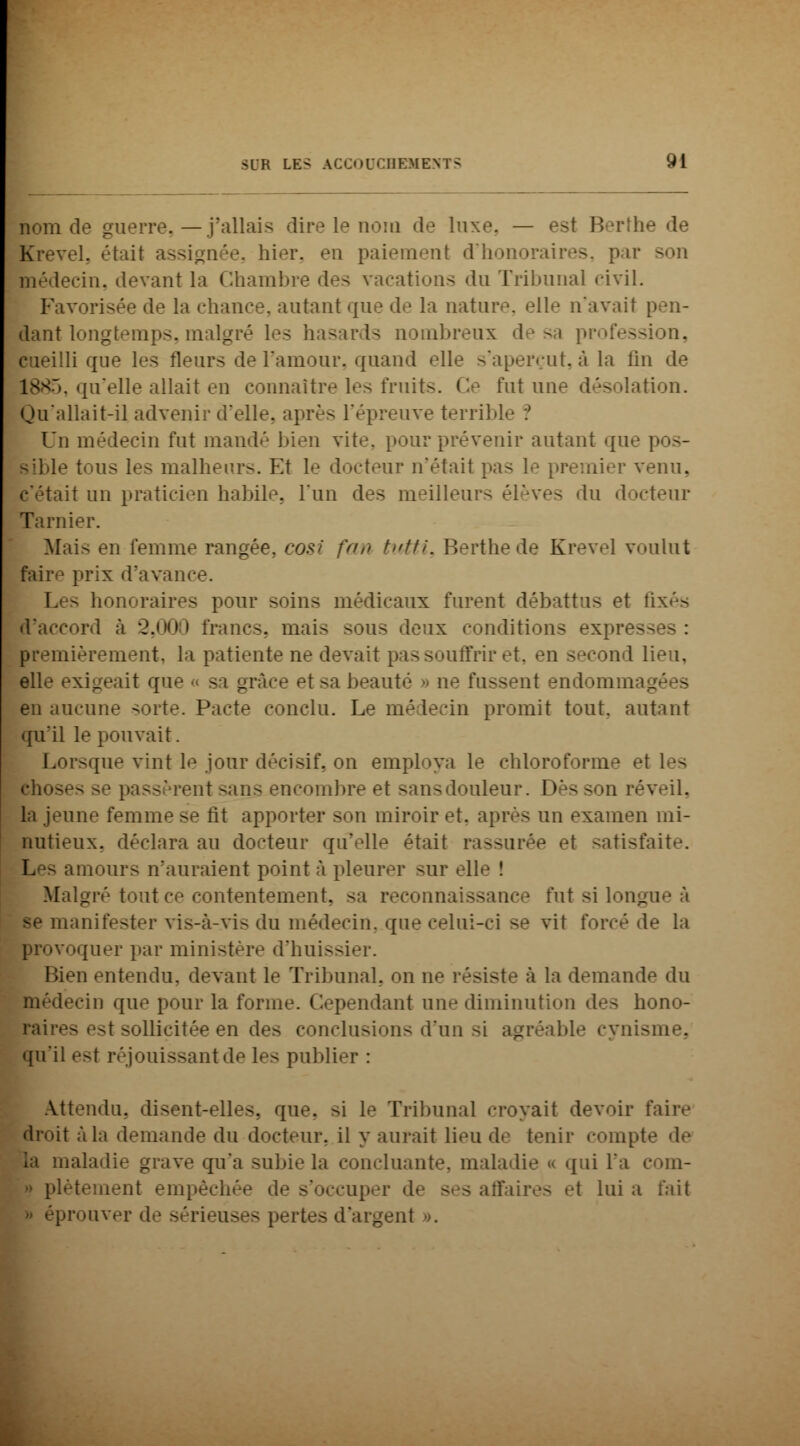 nom (V guerre. — j'allais dire le nom de luxe, — est Berth el. était assignée, hier, en paiement d'honoraires, par son vin. devant la Chambre des vacations «lu Tribunal civil. le la chance, autant que de la nature, elle n'avait : |lant longtemps, malgré 1-'- hasards nombreux de sa profession, li que les fleurs de l'amour, quand elle s'aperçut,à la lin de 1885, qu'elle allait en connaître les fruit-. Ce fut une désolation. Qu'allait-il advenir d'elle, après l'épreuve terrible :' Un médecin fut mandé bien vite, pourprévenir autant que tous les malheurs. Et le docteur n'était pas le premier venu, lit un praticien habile, l'un des meilleurs élèves du docteur Tarnier. Mais en femme rangée, cosi fan tutti, Berthede Krevel voulut faire prix d'avanc Les honoraires pour soins médicaux furent débattus et lixé> J'accord à 2.000 francs, mais sous deux conditions expresses: premièrement, la patiente ne devait pas souffrir et, en second I elle exigeait que « sa grâce et sa beauté • ne fussent endommag en aucune sorte. Pacte conclu. Le médecin promit tout, autant qu'il le pouvait. Lorsque vint le jour décisif, on employa le chloroforme el les :it -ans encombre et sans douleur. I >ès son réveil, la jeune femme se rit apporter son miroir et. après un examen mi- nutieux, déclara au docteur qu'elle était rassurée et satisfaite. I. - amours n'auraient point à pleurer sur eli Malgré tout ce contentement, --a reconnaissance fut si longue à : vis-à-vis du médecin, que celui-ci se vit forcé de la provoquer par ministère d'huissier. -ai entendu, devant le Tribunal, on ne résiste à la demande du médecin que pour la forme. Cependant une diminution des hono- raires est sollicitée en des conclusions d'un si agréable cynisme, qu'il est réjouissant de les publier : Attendu, disent-elles, que. >i le Tribunal croyait devoir faire droit à l.i demande du docteur, il y aurait lieu de tenir compta Là maladie grave qu'a subi»'la concluante, maladie « qui l'a com- ient empêchée de s'occuper de ses affaires et lui a fait » éprouver de sérieuses pertes d'argent ».