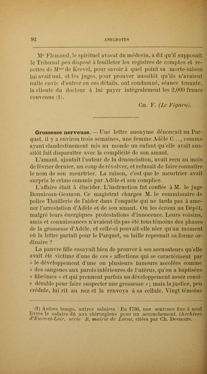 Me Flamand, le spirituel avocat du médecin, a «lit qu'il supposait le Tribunal peu disposé à feuilleter les registres de comptes et re- cettes d • Mmcde Krevel, pour savoir à quel point sa morte-saison lui avait nui. et les juges, pour prouver aussitôt qu'ils n'avaient nulle envie d'entrer en ces détails, ont condamné, séance tenante, la cliente du docteur à lui payer intégralement les 2,000 francs convenus » 1 >. Gh. F. (Le Figaro), Grossesse nerveuse. — Une lettre anonyme dénonçait au Par- quet, il y a environ trois semaines, une femme Adèle G .., comme ayant clandestinement mis au monde un enfant qu'elle avait aus- sitôt fait disparaître avec la complicité de son amant. L'amant, ajoutait l'auteur de la dénonciation, avait reçu au mois de février dernier, un coup de revolver, et refusait de faire connaître le nom de son meurtrier. La raison, c'est que le meurtrier avait surpris le crime commis par Adèle et son complice. L'affaire était à élucider. L'instruction fut confiée à M. le juge Bouniceau-Gesmon. Ce magistrat chargea M. le commissaire de police Thuillerie de l'aider dans l'enquête qui ne tarda pas à ame- ner l'arrestation d'Adèle et de son amant. On les écroua au Dépôt. malgré leurs énergiques protestations d'innocence. Leurs voisins, amis et connaissances n'avaient-ils pas été tous témoins des phases de la grossesse d'Adèle, et celle-ci pouvait-elle nier qu'au moment où la lettre partait pour le Parquet, sa taille reprenait sa forme or- dinaire ? La pauvre tille essayait bien de prouver à ses accusateurs qu'elle avait été victime d'une de ces « affections qui se caractérisent par le développemenl d'une ou plusieurs tumeurs accolées comme  «1rs sangsues aux parois intérieures de l'utérus, qu'on a baptis • fibromes » el qui prennent parfois un développement assez consi-  dérable pour faire suspecter une grossesse » ; mais la justice, peu crédule, lui rit au nez et la renvova à sa cellule. Vingt témoins (h Autres temps, autres salaires : En 1736, une sentence fixe à neuf livres le salaire dû aux chirurgiens pour un accouchement. (Arehives d'Eure-et-Loir, série />'. mairie de Loent, citées par Ch. Desmaze.