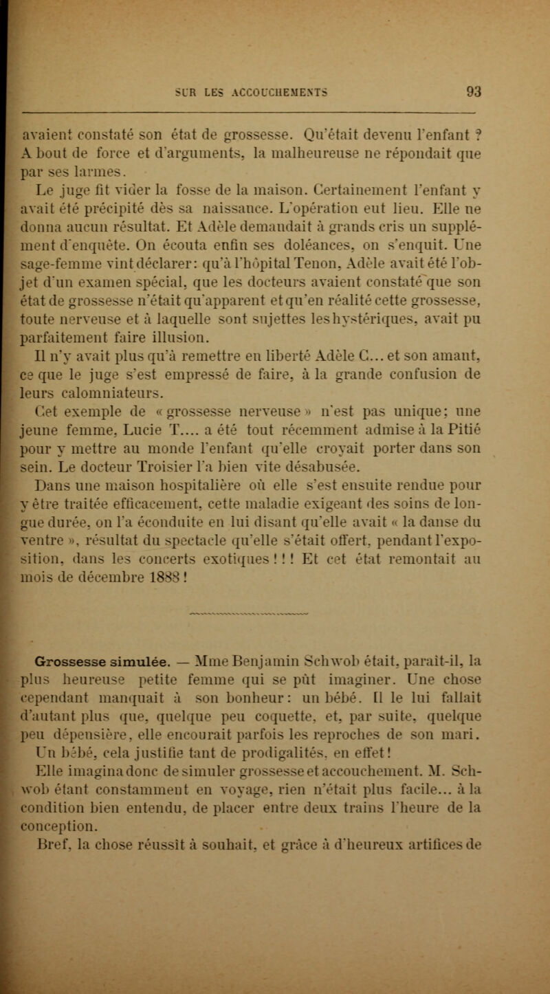 avaient constaté son état de gross Qu'était devenu l'enfant *? Abont de force et d'arguments, la malheureuse ne répondait que par ses larmes. Le juge lit vider la fosse de la maison. Certainement l'enfant y avait été précipité dès sa naissance. L'opération eut lieu. Elle ne donna aucun résultat. Et Adèle demandait à grands cris un supplé- ment d'enquête. On écouta enfin ses doléances, on s'enquit. Une femme vint déclarer: qu'à l'hôpital Tenon, Adèle avait été l'ob- jet d'un examen spécial, que les docteurs avaient constaté qu- êtât de grossesse n'était qu'apparent et qu'en réalité cette gi toute nerveuse et à laquelle sont sujettes les hystériques, avait pu parfaitement faire illusion. Il n'y avait plus qu'à remettre en liberté Adèle G... et son amant, ce que le juge s'est empressé de faire, à la grande confusion de leurs calomniateurs. Cet exemple de _ ssesse nerveuse n'est pas unique; une jeune femme. Lucie T.... a été tout récemment admise à la Pitié pour y mettre au monde l'enfant qu'elle croyait porter dans son sein. Le docteur Troisier l'a bien vite désabus Dans une maison hospitalière où elle s'est ensuite rendue pour y être traitée efficacement, cette maladie exigeant des s ans de lon- gue durée, on l'a éconduite en lui disant qu'elle avait « la danse du vent; ultat du spectacle qu'elle s'était offert, pendant l'expo- sition, dans les concerts exotiques ! ! ! Et cet état remontait au mois de décembre 1888 î Grossesse simulée. — Mme Benjamin Schwob était, parait-il. la plus heureuse petite femme qui se pût imaginer. Une chose ndant manquait à son bonheur : un bébé. 11 le lui fallait d'autant plus que, quelque peu coquette, «-t. par suite, quelque dépensière, elle encourait parfois les reprochi n mari. Un bébé, cela justifie tant de prodigalités, eu eftet! Elle imagina donc de simuler g] I accouchement. M. Sch- wob étant constamment en voyage, rien n'était plus facile... à la condition bien entendu, de placer entre deux trains l'heure de la conception. Bref, la chose réussit à souhait, et _ l'heureux artifices de