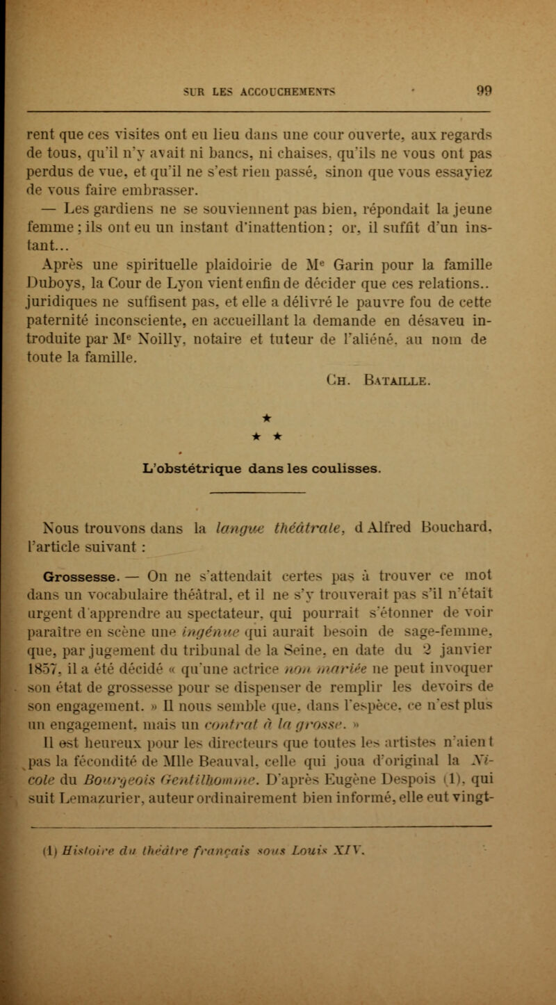 rent que ces visites ont eu lieu dans une cour ouverte, aux re£ de tous, qu'il n'y avait ni bancs, ni chaises, qu'ils ne vous ont pas perdus de vue. et qu'il ne s'est rien passé, sinon que \ iviez de vous faire embrasser. — Les _ eu souviennent pas bien, répondait la jeune femme : ils ont eu un instant d'inattention: or. il suffit d'un ins- tant... Après une spirituelle plaidoirie de M Garin pour la famille Duboys, la Cour de Lyon vient enfin de décider que ces relations., juridiques ne suffisent pas. et elle a délivré le pauvre fou de cette paternité inconsciente, en accueillant la demande en désaveu in- troduite par M« Xoilly. notaire et tuteur de l'aliéné, au nom de toute la famille. Gh. Bataille. • • • L'obstétrique dans les coulisses. Nous trouvons dans la langue tk> d Alfred Bouchard, l'article suivant : Grossesse. — On ne s'attendait certes pas à trouver ce mot dan- un vocabulaire théâtral, et il ne s'y trouverait pis s'il n'était urgent d'apprendre au spectateur, qui pourrait s'étonner d»1 voir paraître en scène nu-' ingénue qui aurait besoin de sage-femme, que., par jugement du tribunal de la Seine, en date du 2 janvier 1857, il a été décidé ■< qu'une actrice //'/,' mariée ne peut invoquer -.11 étal de grossesse pour se dispenser d»' remplir les devoii - son engagement. Il nous semble que, dans l'espèce, ce n'est pins un engagement, mais un contrat à lagross Il est beureux pour le- directeurs que tout'*- 1»-- artistes n'aient i fécondité de Mlle Beauval, celle qui joua d'original la Ni- cole du Bour rentilùomme. D'après Eugèi Desp > 1 . qui suit Lemazurier, auteur ordinairement bien informé, elle eut vingt- {!) Histoire du théâtre fra XIV