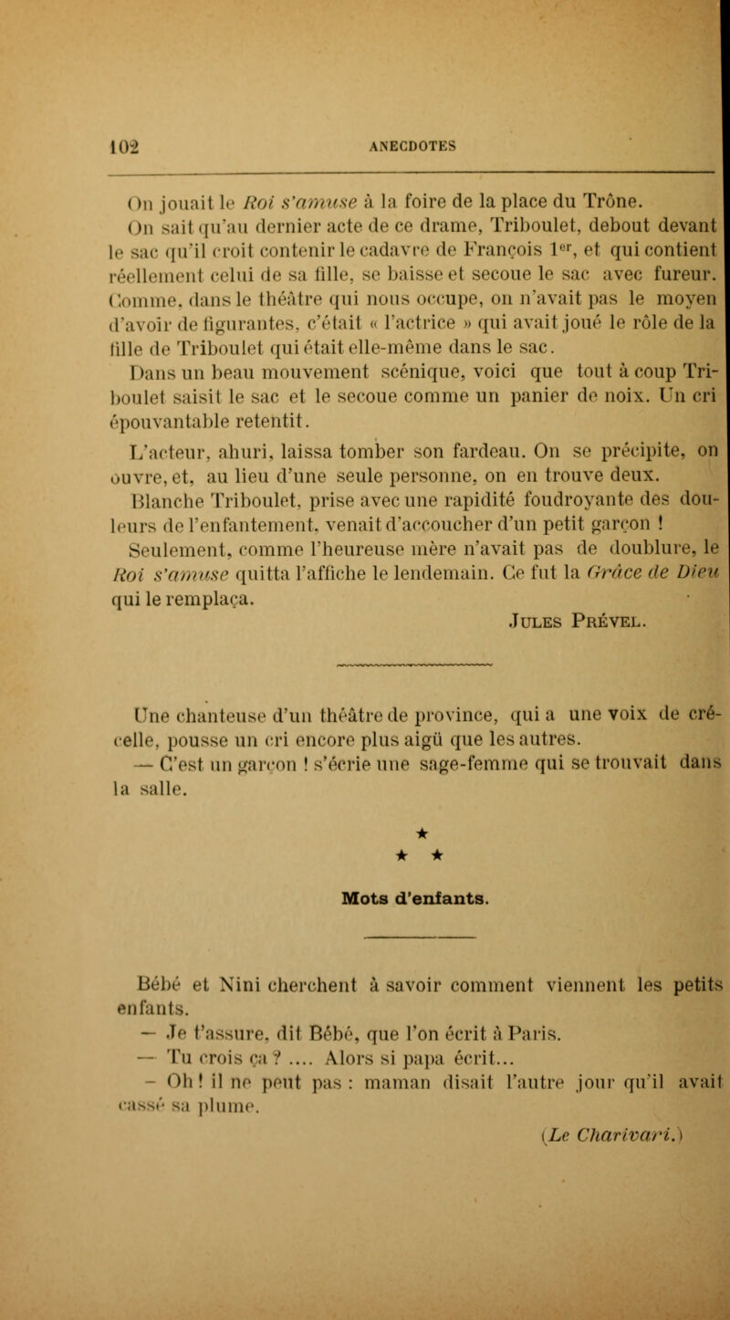 ( )n jouai 1 le Roi s'amuse à la foire de la place du Trône. < ni sail qu'au dernier acte de ce drame, Triboulet, debout devant le sac qu'il croil contenir le cadavre de François Ier, et qui contient réellemenl celui de sa fille, se baisse et secoue le sac avec fureur. Gomme, dans le théâtre qui nous occupe, on n'avait pas le moyen d'avoir de figurantes, c'était « l'actrice » qui avait joué le rôle de la tille de Triboulet qui était elle-même dans le sac. Dans un beau mouvement scénique, voici que tout à coup Tri- boulet saisit le sac et le secoue comme un panier de noix. Un cri épouvantable retentit. L'acteur, ahuri, laissa tomber son fardeau. On se précipite, on ouvre, et, au lieu d'une seule personne, on en trouve deux. Blanche Triboulet, prise avec une rapidité foudroyante des dou- leurs de l'enfantement, venait d'accoucher d'un petit garçon ! Seulement, comme l'heureuse mère n'avait pas de doublure, le Roi s'amuse quitta l'affiche le lendemain. Ce fut la (irnce de Dieu ([ nj le remplaça. Jules Prével. Une chanteuse d'un théâtre de province, quia une voix de cré- celle, pousse un cri encore plus aigu que les autres. — C'est un garçon ! s'écrie une sage-femme qui se trouvait dans la salle. * • * Mots d'enfants. Bébé et Xini cherchent à savoir comment viennent les petits enfants. — Je t'assure, dit Bébé, que l'on écrit à Paris. Tu crois ça ? .... Alors si papa écrit... Oh! il ne peut pas: maman «lisait l'autre jour qu'il avail cassé s,i plume. (Le Charivari. I