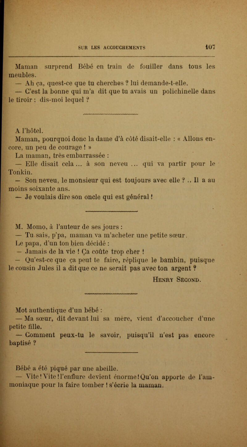 Maman surprend Bébé en train de fouiller dans tous les meubles. — Ah ça. quest-ce que tu cherches ? lui demande-t-elle. — C'est la bonne qui m'a dit que tu avais un polichinelle dans le tiroir : dis-moi lequel ! A l'hôtel. Maman, pourquoi donc la dame d'à côté disait-elle : « Allons en- core, un peu de courage ! » La maman, très embarrassée : — Elle disait cela... à son neveu ... qui va partir pour le Tonkin. — Son neveu, le monsieur qui est toujours avec elle ?.. Il a au moins soixante ans. — Je voulais dire son oncle qui est général ! M. Momo, à l'auteur de ses jours : — Tu sais, p'pa. maman va m'acheter une petite sœur. Le papa, d'un ton bien décidé : — Jamais de la vie ! Ça coûte trop cher ! — Qu'est-ce que ça peut te faire, réplique le bambin, puisque le cousin Jules il a dit que ce ne serait pas avec ton argent ? Henry Second. Mot authentique d'un bébé : — Ma sœur, dit devant lui sa mère, vient d'accoucher dune petite fille. — Comment peux-tu le savoir, puisqu'il n'est pas encore baptisé ? Bébé a été piqué par une abeille. — Vite! Vite ! l'enflure devient énormelQu'on apporte de lain- moniaque pour la faire tomber ! s'écrie la maman.