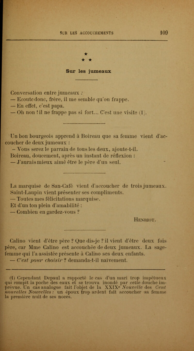 • • • Sur les jumeaux Conversation entre jumeaux : — Ecoute donc, frère, il me semble qu'on frappe. — En effet, c'est papa. — Oli non î il ne frappe pas si fort... C'est une visite 1 Un bon bourgeois apprend à Boireau que sa femme vient d'ac- coucher de deux jumeaux : - Vous serez le parrain de t<ui> les deux, ajoute-t-il. Boireau. doucement, après un instant de réflexion : — J'aurais mieux aimé être le père d'un seul. La marquise de San-Café vient d'accoucher de trois jumeaux. Saint-Laupin vient présenter ses compliments. — Toutes mes félicitations marquise. Et d'un ton plein d'amabilité : — Combien en gardez-vou> ? Henriot. Calino vient d'être père ? Que dis-je ? il vient d'être deux lui- père, car Mme Calino est accouchée de deux jumeaux. La - femme qui l'a assistée présente à Calino ses deux enfants. — C'rsf pour <■},oisif ? demanda-t-il naïvement. di Cependant Depaul a rapporté le cas d'un mari trop impétueux qui rompit la poche des eaux et >e trouva inondé par cette douche im- prévue. Cn cas analogue fait l'objet de la XXIX Nouz des Cent nouvelles Nouvelles : un époux trop ardent fait accoucher sa femme la première nuit do ses noc<