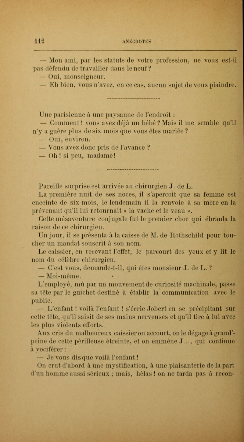 — Mon ami, par les statuts de votre profession, ne vous est-il pas défendu de travailler dans le neuf? — ()ui. monseigneur. — Eh bien, vous n'avez, en ce cas. aucun sujet de vous plaindre. Une parisienne à une paysanne de l'endroit : — Comment ! vous avez déjà un bébé? Mais il me semble qu'il n'y a guère plus de six mois que vous êtes mariée? — Oui. environ. — Vous avez donc pris de l'avance ? — Oh ! si peu, madame! Pareille surprise est arrivée au chirurgien J. de L. La première nuit de ses noces, il s'aperçoit que sa femme est enceinte de six mois, le lendemain il la renvoie à sa mère en la prévenanl qu'il lui retournait « la vache et le veau ». Cette mésaventure conjugale fut le premier choc qui ébranla la raison de ce chirurgien. Un jour, il se présenta à la caisse de M. de Rothschild pour tou- cher un mandat souscrit à son nom. Le caissier, en recevant l'effet, le parcourt des yeux et y lit le nom du célèbre chirurgien. — C'est vous, demande-t-il, qui êtes monsieur J. de L. ! — Moi-même. L'employé, mù par un niouvementde curiosité machinale, passe sa tête par le guichet destiné à établir la communication avec le public. — L'entant! voilà l'enfant! s'écrieJoberten se précipitant sur cetle tête, qu'il saisit de ses mains nerveuses et qu'il tire à lui avec les plus violents efforts. \u\ ciis du malheureux caissier on accourt, on le dégage à grand'- peine de cette périlleuse étreinte, et en emmène .!..., qui continué à vociférer : — .le vous disque voilà l'enfant ! <)u crut d'abord aune mystification, à une plaisanterie de la part d'un homme aussi sérieux : mais, bêlas! on ne tarda pas à recon-