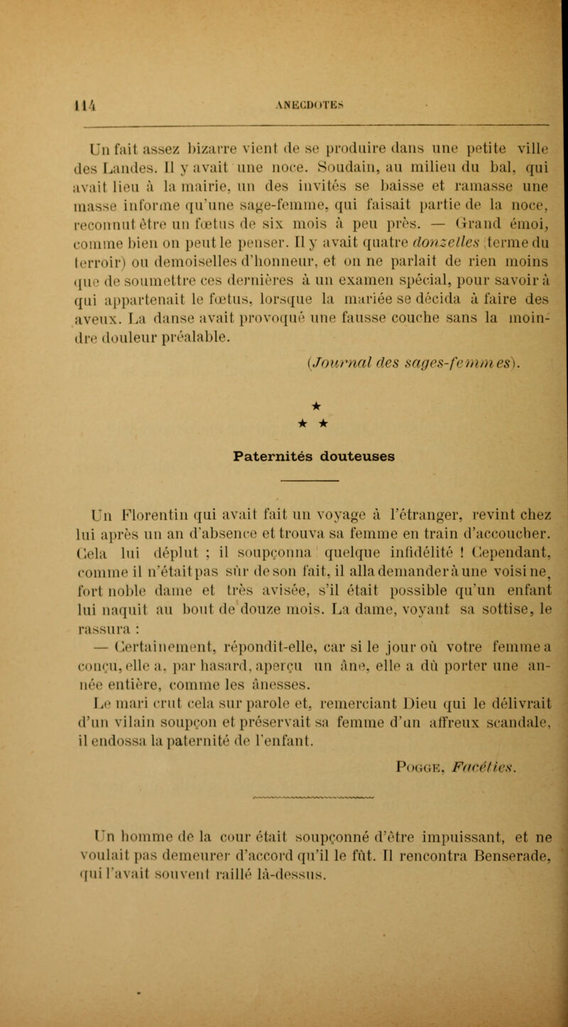 Un l'ait ;ism>/ bizarre vienl de se produire dans une petite ville des Landes. 11 y avait une noce. Soudain, au milieu du bal, qui avait lieu à la mairie, un des invités se baisse et l'amasse une masse informe qu'une sage-femme, qui Taisait partie de la noce, reconnut être un fœtus de six mois à peu près. — Grand émoi, comme bien on peut le penser. Il y avait quatre donzelles termedu terroir) ou demoiselles d'honneur, et on ne parlait de rien moins que de soumettre ces dernières à un examen spécial, pour savoir à qui appartenait le fœtus, lorsque la mariée se décida à l'aire des aveux. La danse avait provoqué une fausse couche sans la moin- dre douleur préalable. (Journal des sages-femmes). * * • Paternités douteuses Un Florentin qui avait fait un voyage à l'étranger, revint chez lui après un an d'absence et trouva sa femme en train d'accoucher. Cela lui déplut : il soupçonna quelque infidélité ! Cependant, comme il n'était pas sur deson l'ait, il alla demandera une voisine, fort noble dame et très avisée, s'il était possible qu'un enfant lui naquit au bout de douze mois. La dame, voyant sa sottise, le rassura : — Certainement, répondit-elle, car si le jour où votre femmea conçu, elle a. par hasard, aperçu un âne, elle a dû porter une an- née entière, comme les ànosses. Le mari crut cela sur parole et. remerciant Dieu qui le délivrait d'un vilain soupçon et préservait sa femme d'un affreux scandale, il endossa la paternité de l'enfant. Pogge, Facéties. Un homme de la cour était soupçonné d'être impuissant, et ne voulait pas demeurer d'accord qu'il le fût. Il rencontra Benserade, qui l'avait souvent raillé là-dessus.