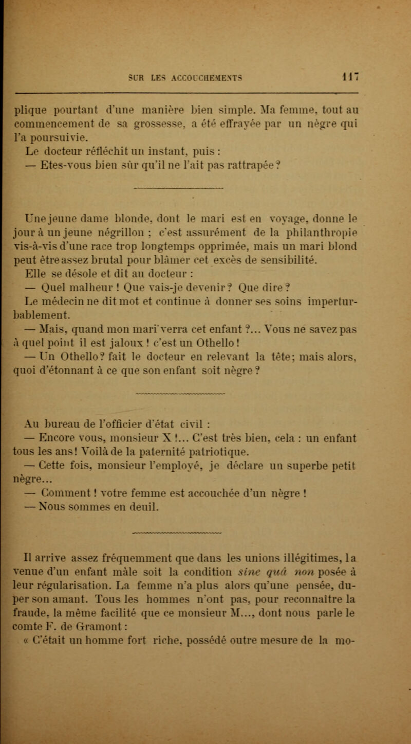 plique pourtant d'une manière bien simple. Ma femme, tout au commencement de sa grossesse, a été effrayée par un nègre qui l'a poursuivie. Le docteur réfléchit un instant, puis : — Etes-vous bien sur qu'il ne l'ait pas rattrai Une jeune dame blonde, dont le mari est en voyage, donne le jour à un jeune négrillon : c'est assurément delà philanthropie vis-à-vis d'une race trop longtemps opprimée, mais un mari blond peut être assez brutal pour blâmer cet • \< isibilité. Elle se désole et dit au docteur : — Quel malheur ! Que vais-je devenir? Que diJ Le médecin ne dit mot et continue à donner ses soins impertur- bablement. — Mais, quand mon mari'verra cet enfant *?... Vous ne savez pas à quel point il est jaloux î c'est un Othello ! — Un Othello? fait le docteur en relevant la tète; mais a] quoi d'étonnant à ce que son enfant soit nègre *? Au bureau de l'officier d'état civil : — Encore vous, monsieur X !... C'est très bien, cela : un enfant tous les ans! Voilà de la paternité patriotique. — Cette fois, monsieur L'employé, je déclare un superbe petit nègre... — Gomment ! votre femme est accouchée d'un nègre î — Nous sommes en deuil. Il arrive assez fréquemment que dans les unions illégitimes, la venue d'un enfant mâle soit la condition sine qu > non po» leur régularisation. La femme n'a plus alors qu'une pensée, du- per son amant. Tous les hommes n'ont pas, pour reconnaître la fraude, la même facilité que ce monsieur M..., dont nous parle le comte F. de Gramont : « C'était un homme fort riche, possédé outre mesure de la mo-