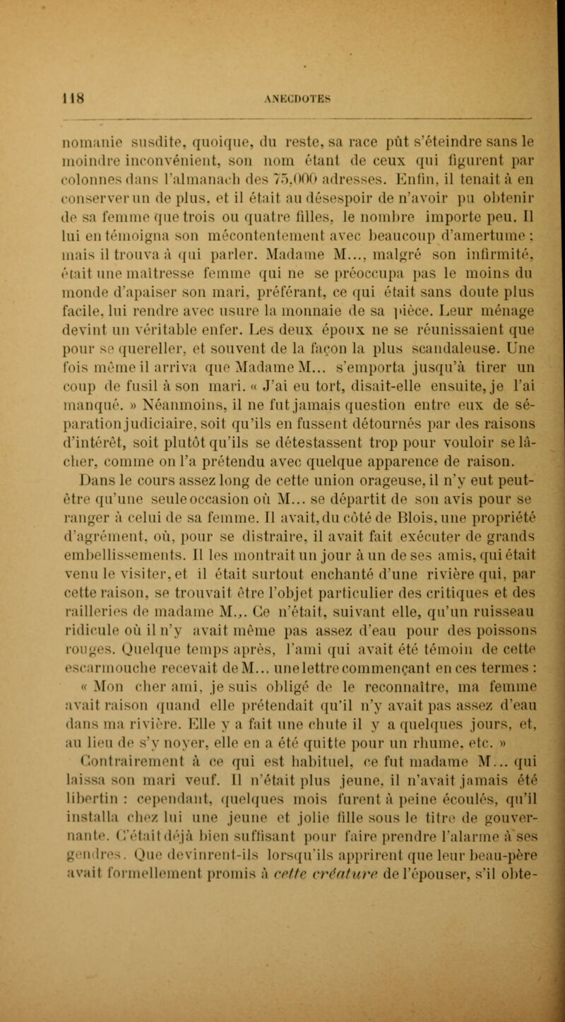 nomanie susdite, quoique, du reste, sa race put s'éteindre sans le moindre inconvénient, son nom étant de ceux qui figurent par colonnes dans l'almanach des 75,000 adresses. Enfin, il fcenaii à en conserver un de plus, el il était au désespoir de n'avoir pu obtenir de sa femme que trois ou quatre filles, le nombre importe peu. Il lui en témoigna son mécontentement avec beaucoup d'amertume; mais il trouva à qui parler. Madame M.... malgré son infirmité, était une maîtresse femme qui ne se préoccupa pas le moins du monde d'apaiser son mari, proférant, ce qui était sans doute plus facile, lui rendre avec usure la monnaie de sa pièce. Leur ménage devint un véritable enfer. Les deux époux ne se réunissaient que pour se quereller, el souvent de la façon la plus scandaleuse. Une l'ois même il arriva que Madame M... s'emporta jusqu'à tirer un coup de fusil à son mari. « J'ai eu tort, disait-elle ensuite, je l'ai manqué. » Néanmoins, il ne fut jamais question entre eux de sé- paration judiciaire, soit qu'ils en fussent détournés par des raisons d'intérêt, soit plutôt qu'ils se détestassent trop pour vouloir se lâ- cher, comme on l'a prétendu avec quelque apparence de raison. Dans le cours assez long de cette union orageuse, il n'y eut peut- être qu'une seule occasion où M... se départit de son avis pour se ranger à celui de sa femme. Il avait,du côté de Blois,une propriété d'agrément, où, pour se distraire, il avait fait exécuter de grands embellissements. Il les montrait un jour à un de ses amis, qui était venu le visiter, et il était surtout enchanté d'une rivière qui, par cette raison, se trouvait être l'objet particulier «les critiques et des railleries de madame M.,. Ce n'était, suivant elle, qu'un ruisseau ridicule où il n'y avait même pas assez d'eau pour des poissons rouges. Quelque temps après, l'ami qui avait été témoin de celle escarmouche recevait de M... une lettre commençant en ces termes : «Mon cher ami, je suis obligé de le reconnaître, ma femme avait raison quand elle prétendait qu'il n'y avait pas assez d'eau dans ma rivière. Elle y a l'ail une ohute il y a quelques jours, et, au lieu de s'y noyer, elle en a été quitte pour un rhume, etc. ■• Contrairement à oe qui est habituel, ce fui madame Nf:.. qui laissa son mari veuf. Il n'était plus jeune, il n'avait jamais été libertin : cependant, quelques mois furent à peine écoulés, qu'il installa chez lui nue jeui t jolie tille sous le titre de gouver- nante. C'était déjà bien suffisant pour faire prendre l'alarme à'ses 1res. Que devinrent-ils lorsqu'ils apprirent que leur beau-père avait formellement promis à cette créature de l'épouser, s'il obte-