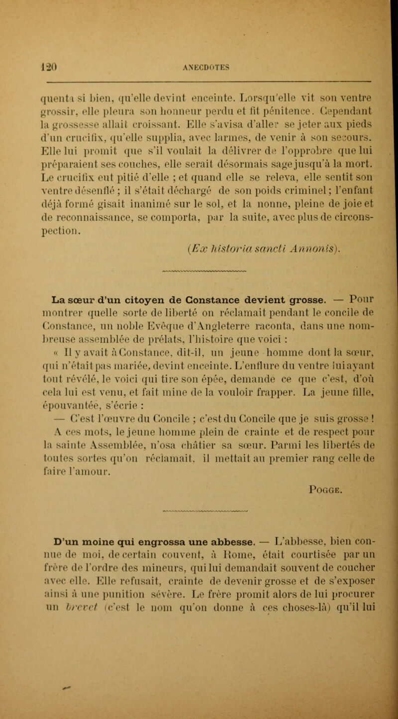 quentasi bien, qu'elle déviai enceinte. Lorsqu'elle vit son ventre grossir, elle pleura son honneur perdu et fil pénitence. Cependant la grossesse allaiI croissant. Elle s'avisa d'aller se jeter aux pieds d'un crucifix, qu'elle supplia, avec larmes, (\o venir à son se jours. Elle lui promit que s'il voulait la délivrer de l'opprobre que lui préparaienl ses couches, «'11*1 seraii désormais sagejusqu'à la mort. Le crucifix eut pitié d'elle : et quand elle se releva, elle sentit son ventre désenflé : il s'était déchargé de son poids criminel; reniant déjà formé gisait inanimé sur le sol, et la nonne, pleine de joie et de reconnaissance, se comporta, par la suite, avec plus de circons- pection. {Ex historla sancti Annonis). La sœur d'un citoyen de Constance devient grosse. — Pour montrer quelle sorte de liberté on réclamait pendant le concile de Constance, un noble Evêque d'Angleterre raconta, dans une nom- breuse assemblée de prélats, l'histoire que voici : « Ily avait à Constance, dit-il, un jeune homme dont la sœur, qui n'était pas mariée, devint enceinte. L'enflure du ventre lui ayant tout révélé, le voici qui tire son épée, demande ce que c'est, d'où cela lui est venu, et l'ait mine de la vouloir frapper. La jeune tille. épouvantée, s'écrie : — C'est l'œuvre du Concile ; c'est du Concile que je suis grosse! A ces mots, le jeune homme plein de crainte et de respect pour la sainte Assemblée, n'osa châtier sa sœur. Parmi les libertés de toutes sortes qu'on réclamait, il mettait au premier rang celle de faire L'amour. Pogge. D'un moine qui engrossa une abbesse. — I/abbesso. bien con- nue de moi, de certain couvent, à Homo, était courtisée par un frère de l'ordre de-- mineurs, qui lui demandait souvent de coucher avec elle. Mlle refusait, crainte de devenir grosse el de s'exposer ainsi à une punition sévère. Le frère promit alors de lui procurer un brevet (c'esl le nom qu'on donne à ces choses-là) qu'il lui