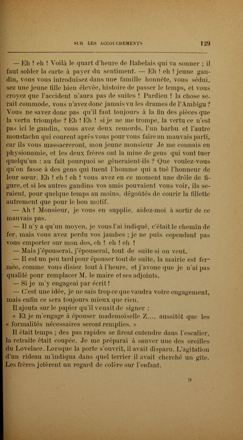 — Eh ! eli ! Voilà le quart d'heure de Rabelais qui va sonner ; il faut solder la carte à payer du sentiment. — Eh ! eh ! jeune gan- din, vous vous introduisez dans une famille honnête, vous sédui- sez une jeune fille bien élevée, histoire de passer le temps, et vous croyez que l'accident n'aura pas de suites ! Pardieu ! la chose se- rait commode, vous n'avez donc jamais vu les drames de l'Ambigu ? Vous ne savez donc pas qu'il faut toujours à la fin des pièces que la vertu triomphe ? Eh ! Eh ! si je ne me trompe, la vertu ce n'est pas ici le gandin, vous avez deux remords, l'un barbu et l'autre moustachu qui courent après vous pour vous faire un mauvais parti, car ils vous massacreront, mon jeune monsieur Je me connais en physionomie, et les deux frères ont la mine de gens qui vont tuer quelqu'un : au fait pourquoi se gêneraient-ils ? Que voulez-vous qu'on fasse à des gens qui tuent l'homme qui a tué l'honneur de leur sœur. Eh ! eh ! eh ! vous avez en ce moment une drôle de li- gure, et si les autres gandins vos amis pouvaient vous voir, ils se- raient, pour quelque temps au moins, dégoûtés de courir la fillette autrement que pour le bon motif. — Ah ! Monsieur, je vous en supplie, aidez-moi à sortir de ce mauvais pas. — Il n'y a qu'un moyeu, je vous lai indiqué, c'était le chemin de fer, mais vous avez perdu vos jambes : je ne puis cependant pas vous emporter sur mon dos. eh ! eh ! eh ! — Mais j'épouserai, j'épouserai, tout de suite si on veut. — Il est un peu tard pour épouser tout de suite, la mairie est fer- mée, comme vous disiez tout à l'heure, et j'avoue que je n'ai pas qualité pour remplacer M. le maire et ses adjoints. — Si je m'y engageai par écrit ! — C'est une idée, je ne sais trop ce que vaudra votre engagement, mais enfin ce sera toujours mieux que rien. Rajouta sur le papier qu'il venait de signer : « Et je m'engage à épouser mademoiselle /.... aussitôt que les « formalités nécessaires seront remplies. » Il était temps ; des pas rapides se firent entendre dans L'escalier, la retraite était coupée. Je me préparai à sauver nue des oreilles du Lovelace. Lorsque la porte s'ouvrit, ilavail disparu. L'agitation d'un rideau m'indiqua dans quel terrier il avait ch< rené un gîte. Les frères jetèrent un regard de colère sur l'enfant.