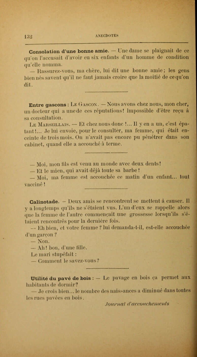 Consolation d'une bonne amie. — Une dame se plaignait de ce qu'on l'accusait d'avoir eu six enfants d'un homme de condition qu'elle nomma, — Rassure/.-vous, ma chère, lui dit une bonne amie: les gens bien nés savenl qu'il ne faut jamais croire que la moitié de ce qu'on dit. Entre gascons : Le GrASCON. —Nous avons chez nous, mon cher, un docteur qui a une de ces réputations ! Impossible d'être reçu à sa consultation. Le Marseillais. — Et chez nous donc !... 11 y en a un. c'est épa- tant!... Je lui tiiv» ùe. pour le consulter, ma femme, qui était en- ceinte de trois mois. On n'avait pas encore pu pénétrer dans son cabinet, quand elle a accouchée ternit1. — Moi. mon fils est venu au inonde avec deux dents! — Et le mien, qui avait déjà toute sa barbe ! — Moi, ma femme est accouchée ce matin d'un enfant... tout vacciné ! Calinotade. - Deux amis se rencontrent se mettent à causer. 11 y ;i Longtemps qu'ils ue s'étaient vus. L'un d'eux se rappelle alors que la femme de l'autre commençait une grossesse lorsqu'ils s'é- taienl rencontrés pour la dernière lois. -- Eh bien, el votre femme ? lui demanda-t-il, est-elle accouchée d'un garçon ? — Non. — Ah ! bon, d'une fille. Le mari stupéfait : — Gommenl le savez-vous? Utilité du pavé de bois : - Le pavage ni bois ça permet aux habitants do dormir? Je crois bien... le nombre des naissances a diminué dans toutes les rues pavées on bois. Journal d'accouchements