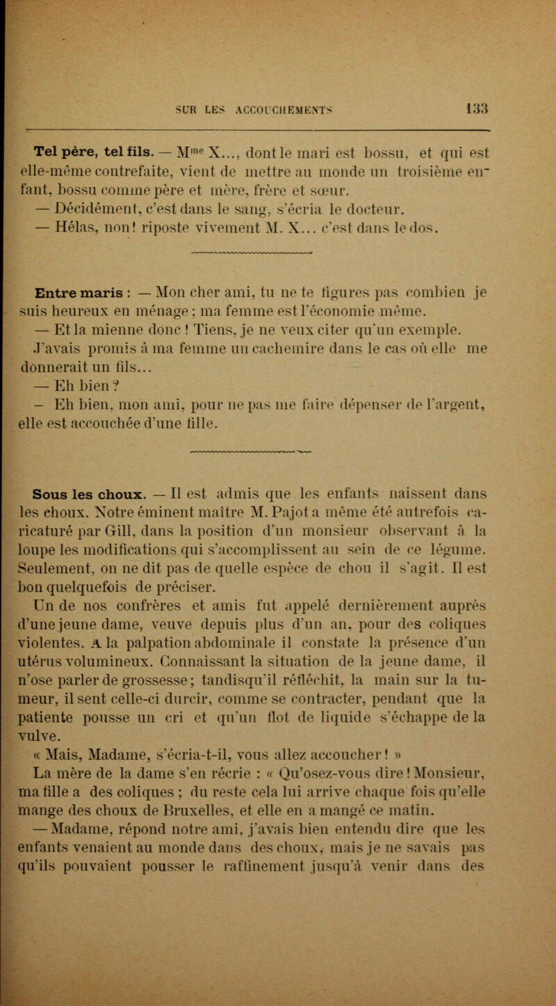 Tel père, tel fils. — M1 X...; dontle mari es1 bossu, et qui est elle-même contrefaite, vient de mettre au monde un troisième en fYint. bossu comme père el mère frère et sœur. — Décidément, c'est dans le sang, s'écria le docteur. — Hélas, non! riposte vivement M. X... c'est dans le dos. Entre maris : — Mon cher ami. tu ne te figures pas combien je suis heureux en ménage : ma femme est l'économie même. — Et la mienne donc ! Tiens, je ne veux citer qu'un exemple. J'avais promis à ma femme un cachemire dans le cas où elle me donnerait un lils... — Eh bien ? — Eh bien, mon ami. pour ne pas me faire dépenser de l'argent, elle est accouchée daine fille. Sous les choux. — Il est admis que les enfants naissent dans les choux. Notreéminent maître M.Pajota même été autrefois ca- ricaturé par Gill, dans la position d'un monsieur observant à la loupe les modifications qui s'accomplissent au sein de ce légume. Seulement, on ne dit pas de quelle espèce de chou il s'agit. 11 est bon quelquefois de préciser. Un de nos confrères et amis fut appelé dernièrement auprès d'une jeune dame,, veuve depuis plus d'un an, pour des coliques violentes, a la palpationabdominale il constate la présence d'un utérus volumineux. Connaissant la situation de la jeune dame, il n'ose parler de grossesse ; tandisqu'il réfléchit, la main sur la tu- meur, il sent celle-ci durcir, comme se contracter, pendant que la patiente pousse un cri et qu'un flol de liquide s'échappe de la vulve. « Mais, Madame, s'écria-t-il, vous allez accoucher! » La mère de la dame s'en récrie : « Qu'osez-vous dire I Monsieur, ma tille a des coliques ; du reste cela lui arrive chaque fois qu'elle mange des choux de Bruxelles, et elle en a mangé ce matin. — Madame, répond notre ami. j'avais bien entendu dire que les enfants venaient au monde dans des choux, mais je ne savais pas qu'ils pouvaient pousser le raffinement jusquïi venir dans des