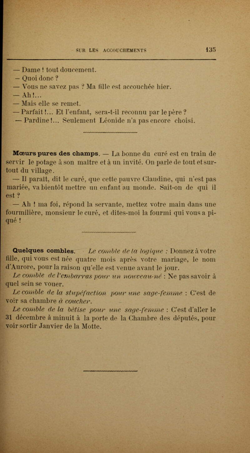 Dame ! tout doucement. Quoi donc ? Vous ne savez pas ? Ma fille est accouchée hier. Ah!... Mais elle se remet. Parfait !... Et l'enfant, sera-t-il reconnu par le père ? -Pardine!... Seulement Léonide n'a pas encore choisi. Mœurs pures des champs. — La bonne du curé est en train de servir le potage à son maître et à un invité. On parle de tout et sur- tout du village. — Il parait, dit le curé, que cette pauvre Claudine, qui n'est pas mariée, va bientôt mettre un enfant au monde. Sait-on de qui il est ? — Ah ! ma foi. répond la servante, mettez votre main dans une fourmilière, monsieur le curé, et dites-moi la fourmi qui vous a pi- qué ! Quelques combles. Le comble delà logique : Donnez à votre fille, qui vous est née quatre mois après votre mariage, le nom d'Aurore, pour la raison qu'elle est venue avant le jour. Le comble de l'embarras pour k nouveau-né : Ne pas savoir à quel sein se vouer. Lecomble de lu stupéfaction i><>nr une sage-femme : C'est de voir sa chambre à coucher. Le comble delà bêtise pour une sage-femme : c'est d'aller le 31 décembre à minuit à la porte de la Chambre des député-, pour voir sortir Janvier de la Motte.