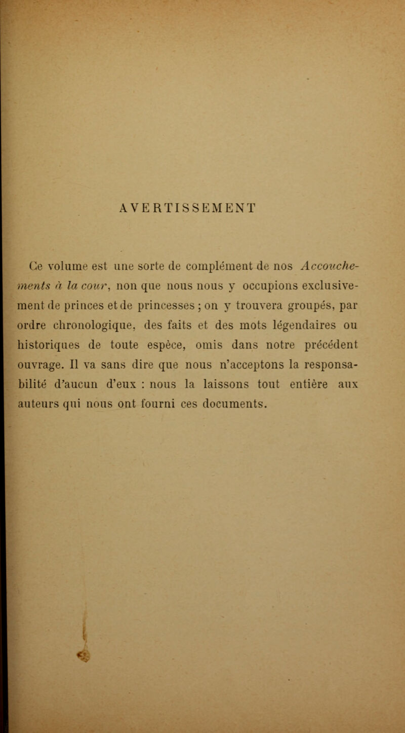 AVERTISSEMENT Ce volume est une sorte de complément de nos Accouche- ments à la cour, non que nous nous y occupions exclusive- ment de princes et de princesses ; on y trouvera groupés, par ordre chronologique, des faits et des mots légendaires ou historiques de toute espèce, omis dans notre précédent ouvrage. Il va sans dire que nous n'acceptons la responsa- bilité d'aucun d'eux : nous la laissons tout entière aux auteurs qui nous ont fourni ces documents. <■