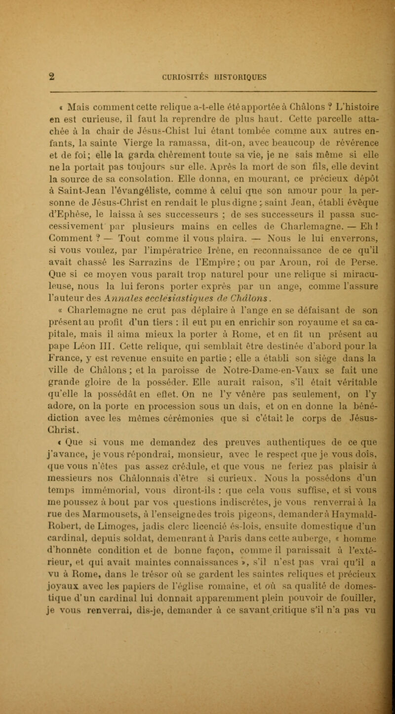 t Mais comment cette relique a-t-elle étéapportéeà Chûlons ? L'histoire en est curieuse, il faut La reprendre de plus haut. Cette parcelle atta- chée à In chair de Jésus-Chisl lui étant tombée comme aux autres en- tants, la sainte Vierge la ramassa, dit-on. avec beaucoup de révérence et de foi; elle la garda chèrement toute sa vie, je ne sais même si elle ne la portait pas toujours sur elle. Après la mort de son fils, elle devint la source de sa consolation. Elle donna, en mourant, ce précieux dépôt à Saint-Jean l'évangéliste, comme à celui que son amour pour la per- sonne de Jésus-Christ en rendait le plusdigne : saint Jean, établi évoque d'Ephèse, le laissa à ses successeurs ; de ses successeurs il passa suc- cessivement par plusieurs mains en celles de Charlemagne. — Eh ! Comment ? — Tout comme il vous plaira. — Nous le lui enverrons, si vous voulez, par l'impératrice Irène, en reconnaissance de ce qu'il avait chassé les Sarrazins de l'Empire; ou par Aroun, roi de Perse. Que si ce moyen vous paraît trop naturel pour une relique si miracu- leuse, nous la lui ferons porter exprès par un ange, comme l'assure l'auteur des Annales ecclésiastiques de Chdlons. « Charlemagne ne crut pas déplaire à l'ange en se défaisant de son présent au profit d'un tiers : il eut pu en enrichir son royaume et sa ca- pitale, mais il aima mieux la porter à Rome, et en fit un présent au pape Léon III. Cette relique, qui semblait être destinée d'abord pour la France, y est revenue ensuite en partie ; elle a établi son siège dans la ville de Ghâlons ; et la paroisse de Notre-Dame-en-Yaux se fait une grande gloire de la posséder. Elle aurait raison, s'il était véritable qu'elle la possédât en efiet. On ne l'y vénère pas seulement, on l'y adore, on la porte en procession sous un dais, et on en donne la béné- diction avec les mêmes cérémonies que si c'était le corps de Jésus- Christ. « Que si vous nie demandez des preuves authentiques de ce que j'avance, je vous répondrai, monsieur, avec le respect que je vous dois. que vous n'êtes pas assez crédule, et que vous n»j feriez pas plaisir à messieurs nos Châlonnais d'être si curieux. Nous la possédons d'un temps immémorial, vous diront-ils : que cela vous suffise, et si vous me pousse/ à bout par vos questions indiscrètes, je vous renverraià la rue des Marmousets, à l'enseignedes trois pige >ns, demandera Haymald- Itobeit. ,i»> Limoges, jadis clerc licencié és-lois, ensuite domestique d'un cardinal, depuis soldat, demeurant à Paris dans cette auberge, « homme d'honnête condition et de bonne façon, comme il paraissait à l'exté- rieur, et qui avait maintes connaissances », s'il n'est pas vrai qu'il a vu a Rome, dans le trésor ou se gardenl les saintes reliques el précieux joyaux avec les papiers de L'église romaine, et où sa qualité de domes- tique d'un cardinal lui donnait apparemment plein pouvoir de fouiller, je vous renverrai, dis-je, demander à ce savant critique s'il n'a pas vu