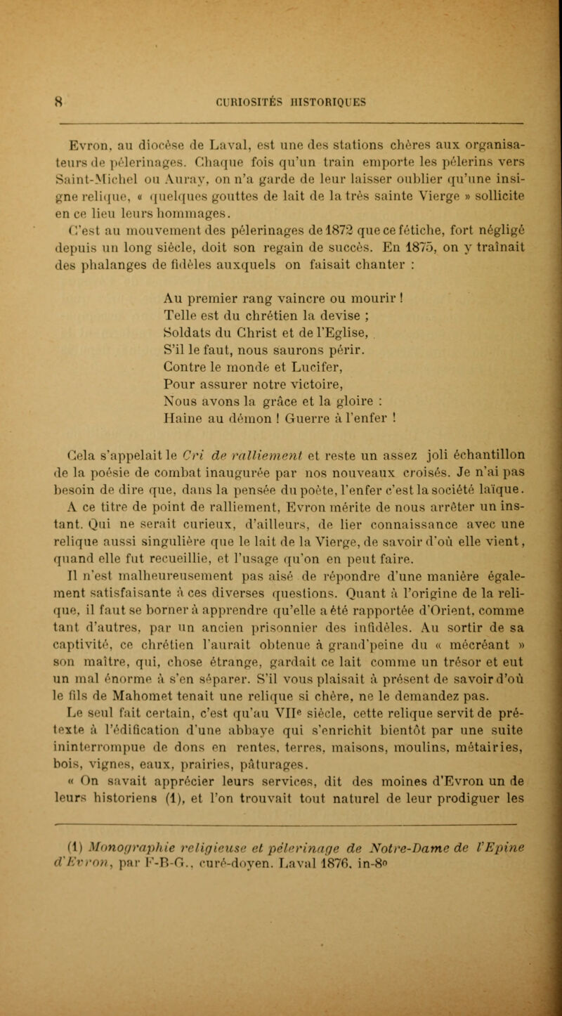 Evron, au diocèse de Laval, est une des stations chères aux organisa- teurs de pèlerinages, chaque fois qu'un train emporte les pèlerins vers Saint-Michel ou Aura y. on n'a garde de leur laisser oublier qu'une insi- gne relique, « quelques gouttes de lait de la très sainte Vierge » sollicite en ce lieu Leurs hommages. C'est au mouvement des pèlerinages del872 que ce fétiche, fort négligé depuis un long siècle, doit son regain de succès. En 1875, on y traînait des phalanges de fidèles auxquels on faisait chanter : Au premier rang vaincre ou mourir ! Telle est du chrétien la devise ; Soldats du Christ et de l'Eglise, . S'il le faut, nous saurons périr. Contre le inonde et Lucifer, Pour assurer notre victoire, Nous avons la grâce et la gloire : Haine au démon ! Guerre à l'enfer ! Cela s'appelait le Cri de ralliement et reste un assez joli échantillon de la poésie de combat inaugurée par nos nouveaux croisés. Je n'ai pas besoin de dire que, dans la pensée du poète, l'enfer c'est la société laïque. A ce titre de point de ralliement, Evron mérite de nous arrêter un ins- tant. Qui ne serait curieux, d'ailleurs, de lier connaissance avec une relique aussi singulière que le lait de la Vierge, de savoir d'où elle vient, quand elle fut recueillie, et l'usage qu'on en peut faire. Il n'est malheureusement pas aisé de répondre d'une manière égale- ment satisfaisante à ces diverses questions. Quant à l'origine de la reli- que, il faut se bornera apprendre qu'elle aété rapportée d'Orient, comme tant d'autres, par un ancien prisonnier des infidèles. Au sortir de sa captivité, ce chrétien l'aurait obtenue à grand'peine du « mécréant » son maître, qui, chose étrange, gardait ce lait comme un trésor et eut un mal énorme à s'en séparer. S'il vous plaisait à présont de savoird'où le fils de Mahomet tenait une relique si chère, ne le demandez pas. Le seul l'ait certain, c'est qu'au VIIe siècle, cette relique servit de pré- texte à L'édification d'une abbaye qui s'enrichit bientôt par une suite ininterrompue «le dons en rentes, terres, maisons, moulins, métairies, bois, vignes, eaux, prairies, pâturages. « On savait apprécier leurs services, dit des moines d'Evron un de leurs historiens (1), et l'on trouvait tout naturel de leur prodiguer les di Monographie religieuse et pèlerinage de Notre-Dame de l'Epine d'Evron, par F-B-G., curé-doyen. Laval 1870. in-S*