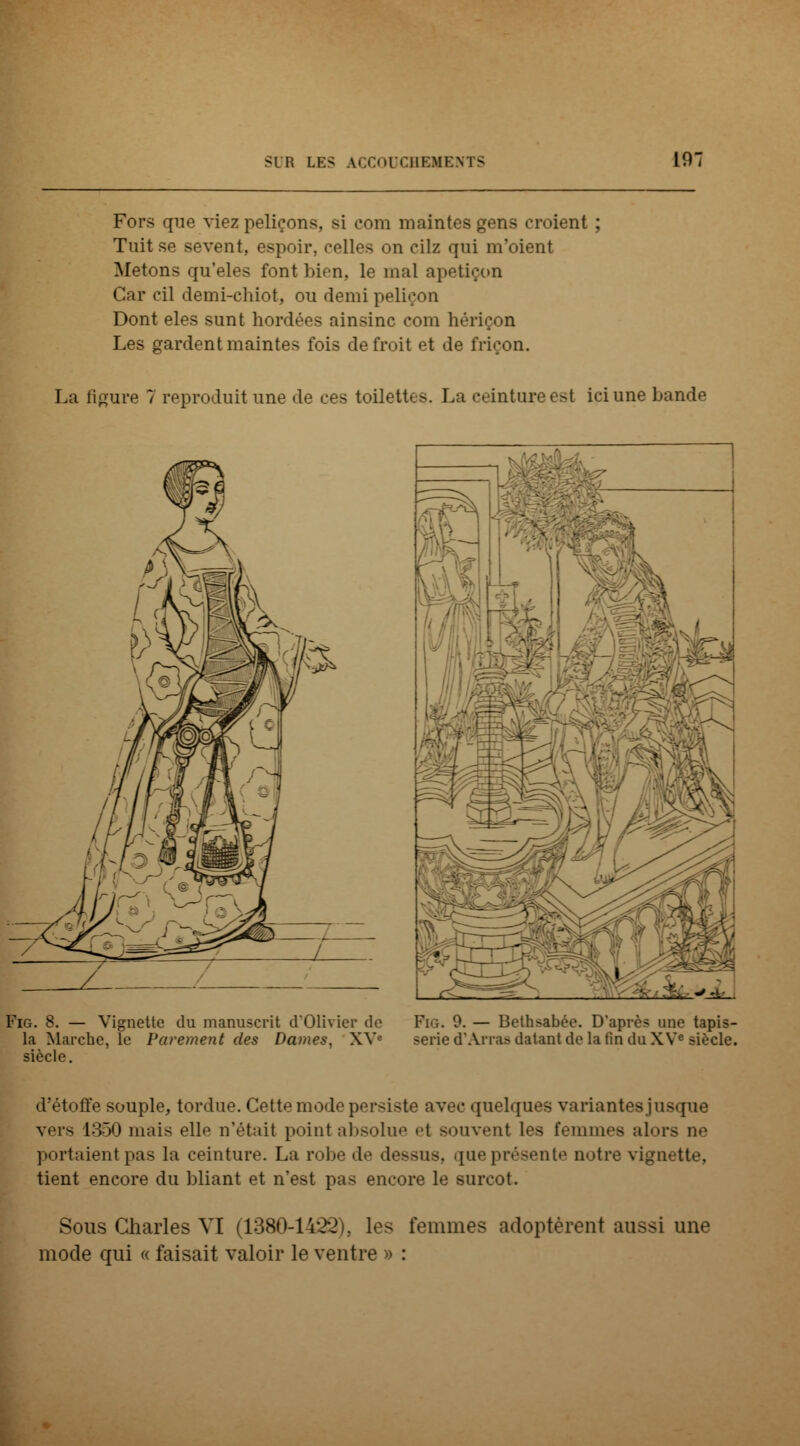 Fors que viez peliçons. si com maintes gens croient ; Tuit se sevent, espoir, colles on eilz qui m'oient Metons qu'eles font bien, le mal apetiçon Car cil demi-chiot, ou demi peliçon Dont eles sunt hordées ainsinc com hériçon Les gardent maintes fois defroit et de friçon. La figure 7 reproduit une de ces toilett- >. La ceintoreest ici une bande Fig. 8. — Vignette du manuscrit d'Olivier de Fig. 9. — Bethsabée. D'après une tapis- la Marche, le Parement des Dames, XVe série d'An-as datant de la fin du XVe siècle, siècle. d'étoffe souple, tordue. Cette mode persiste avec quelques variantes jusque vers 1350 mais elle n'était point absolue et souvent les femmes alors ue portaient pas la ceinture. La robe de dessus, [ueprésente notre vignette, tient encore du bliant et n'est pas encore le surcot. Sous Charles VI (1380-1422), les femmes adoptèrent aussi une mode qui « faisait valoir le ventre » :