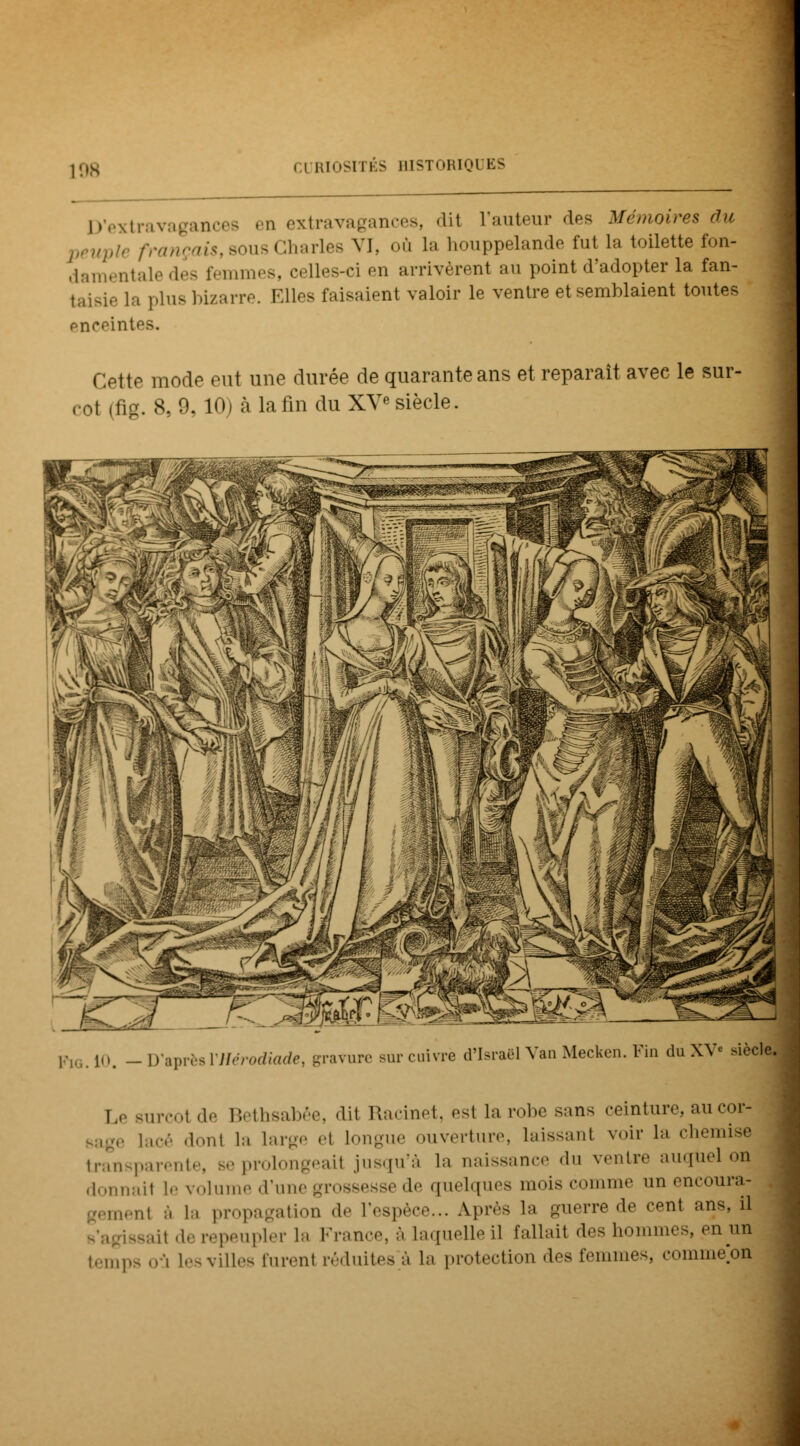 D'extravagances en extravagances, -lit l'auteur des Mémoires du veupie français, sous Charles VI, où la houppelande fut la toilette fon- damentale des femmes, celles-ci en arrivèrent au point d'adopter la fan- taisie La plus bizarre. Elles faisaient valoir le ventre et semblaient toutes enceintes. Cette mode eut une durée de quarante ans et reparaît avec le sur- rot (fig. 8, 9,10) à la lin du XVe siècle. fto.10. - D'aprèsVHérodiade, gravure sur cuivre d'Israël Van Mecken. Fin duXV« siècle. I, surcoi de Bethsabêe, dit Racinet, est la robe sans ceinture, au cor- Bage lacé Mont la large et longue ouverture, laissant voir la chemise transparente, se prolongeai jusqu'à la naissance du ventre auquel on donnail le volume d'une grossesse de quelques mois comme un encourai- ent a la propagation de l'espèce... Après la guerre de cent ans, il ssail de repeupler la France, à laquelle il fallait des hommes, en un temps nà les villes furent réduites à la protection des femmes, commeon